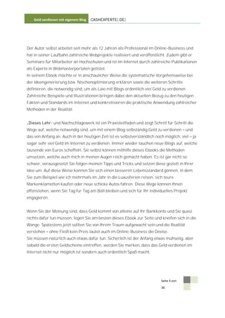 Geld verdienen mit eigenem Blog   CASHEXPERTE[.DE]




Der Autor selbst arbeitet seit mehr als 12 Jahren als Professional im Online-Business und
hat in seiner Laufbahn zahlreiche Webprojekte realisiert und veröffentlicht. Zudem gibt er
Seminare für Mitarbeiter an Hochschulen und ist im Internet durch zahlreiche Publikationen
als Experte in Webmasterportalen gelistet.
In seinem Ebook möchte er in anschaulicher Weise die systematische Vorgehensweise bei
der Ideengenerierung bzw. Nischenoptimierung erklären sowie die weiteren Schritte
definieren, die notwendig sind, um als Laie mit Blogs ordentlich viel Geld zu verdienen.
Zahlreiche Beispiele und Illustrationen bringen dabei den aktuellen Bezug zu den heutigen
Fakten und Standards im Internet und konkretisieren die praktische Anwendung zahlreicher
Methoden in der Realität.


              - und Nachschlagewerk ist ein Praxisleitfaden und zeigt Schritt für Schritt die
Wege auf, welche notwendig sind, um mit einem Blog selbständig Geld zu verdienen         und
das von Anfang an. Auch in der heutigen Zeit ist es selbstverständlich noch möglich, viel      ja
sogar sehr viel Geld im Internet zu verdienen. Immer wieder tauchen neue Blogs auf, welche
tausende von Euros scheffeln. Sie selbst können mithilfe dieses Ebooks die Methoden
umsetzen, welche auch mich in meinen Augen reich gemacht haben. Es ist gar nicht so
schwer, vorausgesetzt Sie folgen meinen Tipps und Tricks und setzen diese gezielt in Ihrer
Idee um. Auf diese Weise können Sie sich einen besseren Lebensstandard gönnen, in dem
Sie zum Beispiel wie ich mehrmals im Jahr in die Luxusferien reisen, sich teure
Markenklamotten kaufen oder neue schicke Autos fahren. Diese Wege können Ihnen
offenstehen, wenn Sie Tag für Tag am Ball bleiben und sich für Ihr individuelles Projekt
engagieren.


Wenn Sie der Meinung sind, dass Geld kommt von alleine auf Ihr Bankkonto und Sie quasi
nichts dafür tun müssen, legen Sie am besten dieses Ebook zur Seite und kneifen sich in die
Wange. Spätestens jetzt sollten Sie von Ihrem Traum aufgewacht sein und die Realität
verstehen     ohne Fleiß kein Preis lautet auch im Online-Business die Devise.
Sie müssen natürlich auch etwas dafür tun. Sicherlich ist der Anfang etwas mühselig, aber
sobald die ersten Geldscheine eintreffen, werden Sie merken, dass das Geld verdienen im
Internet nicht nur möglich ist sondern auch ordentlich Spaß macht.




                                                                           Seite 4 von

                                                                           36
 