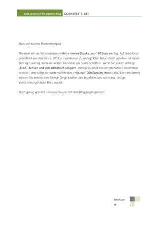 Geld verdienen mit eigenem Blog   CASHEXPERTE[.DE]




Dazu ein kleines Rechenbeispiel:


Nehmen wir an, Sie verdienen                                           Tag. Auf den Monat
gerechnet würden Sie ca. 300 Euro verdienen. Zu wenig? Klar, futuristisch gesehen ist dieser
Betrag zu wenig, denn wir wollen tausende von Euros scheffeln. Wenn Sie jedoch anfangs
                                            , können Sie bald ein extrem hohes Einkommen
erzielen. Und seien wir doch mal ehrlich                            at (3600 Euro im Jahr!!)
können Sie bereits eine Menge Dinge kaufen oder bezahlen, und sei es nur lästige
Versicherungen oder Benzinsprit.


Doch genug geredet     lassen Sie uns mit dem Blogging beginnen!




                                                                        Seite 5 von

                                                                        36
 