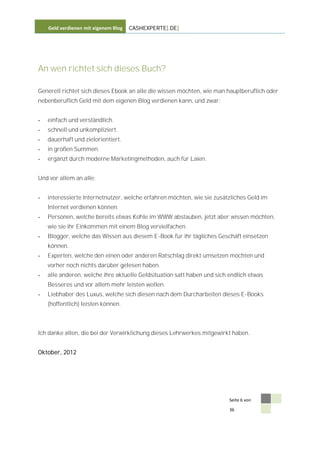 Geld verdienen mit eigenem Blog   CASHEXPERTE[.DE]




An wen richtet sich dieses Buch?

Generell richtet sich dieses Ebook an alle die wissen möchten, wie man hauptberuflich oder
nebenberuflich Geld mit dem eigenen Blog verdienen kann, und zwar:


-   einfach und verständlich.
-   schnell und unkompliziert.
-   dauerhaft und zielorientiert.
-   in großen Summen.
-   ergänzt durch moderne Marketingmethoden, auch für Laien.


Und vor allem an alle:


-   interessierte Internetnutzer, welche erfahren möchten, wie sie zusätzliches Geld im
    Internet verdienen können.
-   Personen, welche bereits etwas Kohle im WWW abstauben, jetzt aber wissen möchten,
    wie sie ihr Einkommen mit einem Blog vervielfachen.
-   Blogger, welche das Wissen aus diesem E-Book für ihr tägliches Geschäft einsetzen
    können.
-   Experten, welche den einen oder anderen Ratschlag direkt umsetzen möchten und
    vorher noch nichts darüber gelesen haben.
-   alle anderen, welche ihre aktuelle Geldsituation satt haben und sich endlich etwas
    Besseres und vor allem mehr leisten wollen.
-   Liebhaber des Luxus, welche sich diesen nach dem Durcharbeiten dieses E-Books
    (hoffentlich) leisten können.



Ich danke allen, die bei der Verwirklichung dieses Lehrwerkes mitgewirkt haben.


Oktober, 2012




                                                                         Seite 6 von

                                                                         36
 