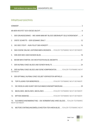 Geld verdienen mit eigenem Blog               CASHEXPERTE[.DE]




Inhaltsverzeichnis

VORWORT .................................................................................................................................... 3


AN WEN RICHTET SICH DIESES BUCH? ....................................................................................... 6


1.    DER GRUNDGEDANKE                    WIE KANN MAN MIT BLOGS ÜBERHAUPT GELD VERDIENEN? ....... 9


2.    ERSTE SCHRITTE               DER GEDANKE ZÄHLT .......................................................................... 12


3.    DIE IDEE STEHT             NUN FOLGT DAS KONZEPT .................................................................... 16


4.    DAS EIGENE ONLINE-UNTERNEHMEN GRÜNDEN ..... FEHLER! TEXTMARKE NICHT DEFINIERT.


5.    VON DER IDEE ZUM EIGENEN BLOG ................................................................................... 18


6.    BEVOR WIR STARTEN: DIE WICHTIGSTEN BLOG-BEGRIFFE ............................................... 21


7.    DER AUFBAU EINES BLOGS UND SEINER INHALTE ............................................................ 24


8. DER AUFBAU EINES BLOGS UND SEINE KOMPONENTEN ............ FEHLER! TEXTMARKE NICHT
DEFINIERT.


9.    DER OPTIMALE AUFBAU EINES SELBST VERFASSTEN ARTIKELS ...................................... 25


10.    TOP PLUGINS FÜR WORDPRESS .............................. FEHLER! TEXTMARKE NICHT DEFINIERT.


11.    DIE REGELN UND KUNST DER SUCHMASCHINENOPTIMIERUNG ...................................... 29


12.    BACKLINKS, BACKLINKS, BACKLINKS .................... FEHLER! TEXTMARKE NICHT DEFINIERT.


13.    MYTHOS RANKING ................................................... FEHLER! TEXTMARKE NICHT DEFINIERT.


14. SUCHMASCHINENMARKETING                              DIE VERMARKTUNG IHRES BLOGS ... FEHLER! TEXTMARKE
NICHT DEFINIERT.


15.    WEITERE EINTRAGUNGSMÖGLICHKEITEN FÜR IHREN BLOG .... FEHLER! TEXTMARKE NICHT




                                                                                                               Seite 7 von

                                                                                                               36
 