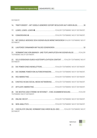 Geld verdienen mit eigenem Blog    CASHEXPERTE[.DE]




DEFINIERT.


16.    TRAFFICBOOST        MIT GOOGLE ADWORDS SOFORT BESUCHER AUF IHREN BLOG ............ 30


17.    LEADS, LEADS, LEADS  ......................................... FEHLER! TEXTMARKE NICHT DEFINIERT.


18.    CONVERSIONS  ..................................................... FEHLER! TEXTMARKE NICHT DEFINIERT.


19. MIT GOOGLE ADSENSE DEN EIGENEN BLOG MONETARISIEREN FEHLER! TEXTMARKE NICHT
DEFINIERT.


20.    LAUFENDE EINNAHMEN MIT BLOGS GENERIEREN .......................................................... 32


21. VERMARKTUNG VON BANNER- UND TEXTLINKPLÄTZEN IM EIGENEN BLOG .......... FEHLER!
TEXTMARKE NICHT DEFINIERT.


22. GELD VERDIENEN DURCH KOSTENPFLICHTIGEN CONTENT ..... FEHLER! TEXTMARKE NICHT
DEFINIERT.


23.    DIE POWER EINES NEWSLETTERS ........................... FEHLER! TEXTMARKE NICHT DEFINIERT.


24.    DIE ENORME POWER VON AUTORESPONDERN ........ FEHLER! TEXTMARKE NICHT DEFINIERT.


25.    RSS-MARKETING ..................................................... FEHLER! TEXTMARKE NICHT DEFINIERT.


26.    EINSTIEG IN DAS SOCIAL MEDIA NETWORKING ....... FEHLER! TEXTMARKE NICHT DEFINIERT.


27.    AFFILIATE-MARKETING ........................................... FEHLER! TEXTMARKE NICHT DEFINIERT.


28. DIE BESTEN CASH STRÖME IM INTERNET                   EINE ZUSAMMENFASSUNG ................. FEHLER!
TEXTMARKE NICHT DEFINIERT.


29.    ONLINE-RECHT ........................................................ FEHLER! TEXTMARKE NICHT DEFINIERT.


30.    WEB-ANALYTICS ...................................................... FEHLER! TEXTMARKE NICHT DEFINIERT.


31. CHECKLISTE ONLINE-VERMARKTUNG IHRER BLOG-IDEE. ........ FEHLER! TEXTMARKE NICHT
DEFINIERT.




                                                                                       Seite 8 von

                                                                                       36
 