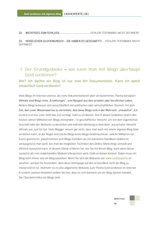 Geld verdienen mit eigenem Blog   CASHEXPERTE[.DE]




32.    WICHTIGES ZUM SCHLUSS....................................... FEHLER! TEXTMARKE NICHT DEFINIERT.


33. HERZLICHEN GLÜCKWUNSCH               SIE HABEN ES GESCHAFFT! .... FEHLER! TEXTMARKE NICHT
DEFINIERT.




 1. Der Grundgedanke                      wie kann man mit Blogs überhaupt
    Geld verdienen?
Wie? Ich dachte ein Blog ist nur eine Art Dokumentation. Kann ich damit
tatsächlich Geld verdienen?


Viele Blogs im Internet sind nur als reine Dokumentationen über ein bestimmtes Thema konzipiert.


Andere Blogs befassen sich ausschließlich mit politischen oder wirtschaftlichen Themen, mit dem


es wird in erster Linie nicht das Ziel verfolgt, Geld zu verdienen. Durch diesen Gedanken sind in den
letzten Jahren Millionen von Blogs entstanden    in geschäftlicher Hinsicht, um von dem eigentlichen
Geschäft oder der Webseite zu berichten und indirekte Werbung zu betreiben, aus privater Hinsicht
oftmals aus Just for fun. Viele Blogger wissen gar nicht, dass man auch mit einem eigenen Blog Geld
verdienen kann. In der Regel sind solche Blogs keine Mega-Geldmaschinen, welche Millionen von
Euros generieren, jedoch können sich Blogs trotzdem als ein lukratives Standbein etablieren,
vorausgesetzt man weiß, wie man die möglichen Techniken des Online-Marketings sinnvoll und
effizient ausnutzen kann. In diesem Ebook erfahren Sie, wie Sie mit Ihrem Blog, auch wenn dieser
zunächst als rein redaktionelles Medium interpretiert wird, Geld verdienen können. Dabei muss ein
Blog nicht immer wie ein Blog aussehen. Wenn Sie sich die Webseite von www.cashexperte.de
ansehen, werden Sie feststellen, dass diese Homepage auf den ersten Blick nicht als Blog zu
interpretieren ist. Vielmehr ist es eine allgemeine Webseite zum Thema Geld verdienen im Internet.
Erst beim zweiten Hinsehen stellen Sie fest, dass es sich dennoch um ein Blog-System handelt.
Die Charakteristika von Blogs sind:




                                                                                 Seite 9 von

                                                                                 36
 