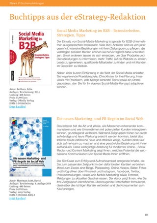 Buchtipps aus der eStrategy-Redaktion
News // Buchempfehlungen
Social Media Marketing im B2B – Besonderheiten,
Strategien, Tipps
Der Einsatz von Social-Media-Marketing ist gerade für B2B-Unterneh-
men ausgesprochen interessant. Viele B2B-Anbieter sind es von jeher
gewohnt, intensive Beziehungen mit ihren Zielgruppen zu pflegen; die
vielfältigen sozialen Medien können sie hervorragend dabei unterstüt-
zen. Unter anderem lassen sie sich einsetzen, um über Produkte und
Dienstleistungen zu informieren, mehr Traffic auf die Website zu lenken,
Leads zu generieren, qualifizierte Mitarbeiter zu finden und mit Kunden
im Gespräch zu bleiben.
Neben einer kurzen Einführung in die Welt der Social Media erwarten
Sie inspirierende Praxisbeispiele, Checklisten für Ihre Planung, Inter-
views mit Praktikern, jede Menge konkrete Tipps sowie ein Strate-
gieprozess, den Sie für Ihr eigenes Social-Media-Konzept adaptieren
können.
Die neuen Marketing- und PR-Regeln im Social Web
Das Internet hat die Art und Weise, wie Menschen miteinander kom-
munizieren und wie Unternehmen mit potenziellen Kunden interagieren
können, grundlegend verändert. Während Zielgruppen früher nur durch
aufwändige und teure Werbung erreicht werden konnten, bietet das
Internet heute zahlreiche neue und effektive Wege, Kunden direkt auf
sich aufmerksam zu machen und eine persönliche Beziehung mit ihnen
aufzubauen. Diese einzigartige Anleitung für modernes Online-, Social
Media- und Content Marketing zeigt Ihnen, welches Potential die web-
basierte Kommunikation und Social Media Ihnen eröffnen.
Der Schlüssel zum Erfolg sind Aufmerksamkeit erregende Inhalte, die
Sie zum passenden Zeitpunkt in den dafür besten Kanälen verbreiten.
Mittel zum Zweck sind Blogs, Podcasting, Online-Videos, Bilder, Fotos
und Infografiken über Pinterest und Instagram, Facebook, Twitter,
Pressemitteilungen, virales und Mobile Marketing sowie Echtzeit-
Meldungen zu aktuellen Geschehnissen. Der Autor zeigt Ihnen, wie Sie
Ihre Zielgruppen identifizieren, überzeugende Botschaften formulieren,
diese über die richtigen Kanäle verbreiten und die Konsumenten zum
Kauf anregen.
10
Autor: Beilharz, Felix
Auflage / Erscheinung: 2014
Umfang: 408 Seiten
Preis: 34,90 Euro
Verlag: O’Reilly Verlag
ISBN: 3-395561562-6
Jetzt kaufen!
Autor: Meerman Scott, David
Auflage / Erscheinung: 4. Auflage 2014
Umfang: 480 Seiten
Preis: 24,99 Euro
Verlag: mitp Verlag
ISBN: 9-783-8266-8206-3
Jetzt kaufen!
 