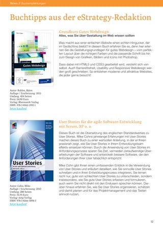 Buchtipps aus der eStrategy-Redaktion
12
News // Buchempfehlungen
Grundkurs Gutes Webdesign
Alles, was Sie über Gestaltung im Web wissen sollten
Was macht aus einer einfachen Website einen echten Hingucker, der
im Gedächtnis bleibt? In diesem Buch erfahren Sie es, denn hier erler-
nen Sie die Gestaltungsgrundlagen für gutes Webdesign – vom perfek-
ten Layout über die richtigen Farben und die passende Schrift bis hin
zum Design von Grafiken, Bildern und Icons mit Photoshop.
Dass dabei mit HTML5 und CSS3 gearbeitet wird, versteht sich von
selbst. Auch Barrierefreiheit, Usability und Responsive Webdesign wer-
den groß geschrieben. So entstehen moderne und attraktive Websites,
die jeder gerne besucht!
User Stories für die agile Software-Entwicklung
mit Scrum, XP u. a.
Dieses Buch ist die Übersetzung des englischen Standardwerkes zu
User Stories. Mike Cohns jahrelange Erfahrungen mit User Stories
machen dieses Buch zu einer wertvollen Anleitung, in der er Ihnen
praxisnah zeigt, wie Sie User Stories in Ihrem Entwicklungsteam
effektiv einsetzen können. Durch die Anwendung von User Stories im
Anforderungsprozess sparen Sie Zeit, vermeiden zeitaufwendige Über-
arbeitungen der Software und entwickeln bessere Software, die den
Anforderungen Ihrer User tatsächlich entspricht.
Mike Cohn gibt Ihnen einen umfassenden Einblick in die Verwendung
von User Stories und erläutert detailliert, wie Sie sinnvolle User Stories
schreiben und in Ihren Entwicklungsprozess integrieren. Sie lernen
nicht nur, gute von schlechten User Stories zu unterscheiden, sondern
insbesondere, wie Sie gute User Stories erfassen und formulieren,
auch wenn Sie nicht direkt mit den Endusern sprechen können. Dar-
über hinaus erfahren Sie, wie Sie User Stories organisieren, schätzen
und damit planen und für das Projektmanagement und das Testen
sinnvoll nutzen.
Autor: Rohles, Björn
Auflage / Erscheinung: 2013
Umfang: 424 Seiten
Preis: 24,90 Euro
Verlag: Rheinwerk Verlag
ISBN: 978-3-8362-1992-1
Jetzt kaufen!
Autor: Cohn, Mike
Auflage / Erscheinung: 2010
Umfang: 288 Seiten
Preis: 34,95 Euro
Verlag: mitp Verlag
ISBN: 978-3-8266-5898-3
Jetzt kaufen!
 
