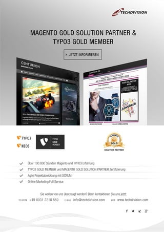 MAGENTO GOLD SOLUTION PARTNER &
TYPO3 GOLD MEMBER
JETZT INFORMIEREN
Über 100.000 Stunden Magento und TYPO3 Erfahrung
TYPO3 GOLD MEMBER und MAGENTO GOLD SOLUTION PARTNER Zertiﬁzierung
Agile Projektabwicklung mit SCRUM
Online Marketing Full Service
Sie wollen von uns überzeugt werden? Dann kontaktieren Sie uns jetzt:
TELEFON +49 8031 2210 550 E-MAIL info@techdivision.com WEB www.techdivision.com
TYPO3
GOLD
MEMBER
 