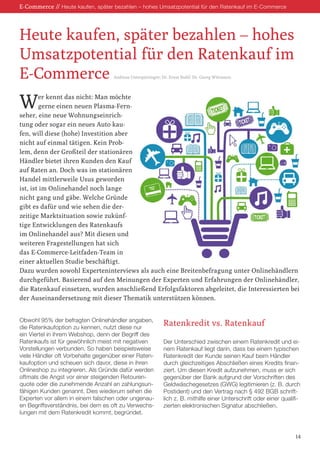 E-Commerce // Heute kaufen, später bezahlen – hohes Umsatzpotential für den Ratenkauf im E-Commerce
Wer kennt das nicht: Man möchte
gerne einen neuen Plasma-Fern-
seher, eine neue Wohnungseinrich-
tung oder sogar ein neues Auto kau-
fen, will diese (hohe) Investition aber
nicht auf einmal tätigen. Kein Prob-
lem, denn der Großteil der stationären
Händler bietet ihren Kunden den Kauf
auf Raten an. Doch was im stationären
Handel mittlerweile Usus geworden
ist, ist im Onlinehandel noch lange
nicht gang und gäbe. Welche Gründe
gibt es dafür und wie sehen die der-
zeitige Marktsituation sowie zukünf-
tige Entwicklungen des Ratenkaufs
im Onlinehandel aus? Mit diesen und
weiteren Fragestellungen hat sich
das E-Commerce-Leitfaden-Team in
einer aktuellen Studie beschäftigt.
Dazu wurden sowohl Experteninterviews als auch eine Breitenbefragung unter Onlinehändlern
durchgeführt. Basierend auf den Meinungen der Experten und Erfahrungen der Onlinehändler,
die Ratenkauf einsetzen, wurden anschließend Erfolgsfaktoren abgeleitet, die Interessierten bei
der Auseinandersetzung mit dieser Thematik unterstützen können.
Obwohl 95% der befragten Onlinehändler angaben,
die Ratenkaufoption zu kennen, nutzt diese nur
ein Viertel in ihrem Webshop, denn der Begriff des
Ratenkaufs ist für gewöhnlich meist mit negativen
Vorstellungen verbunden. So haben beispielsweise
viele Händler oft Vorbehalte gegenüber einer Raten-
kaufoption und scheuen sich davor, diese in ihren
Onlineshop zu integrieren. Als Gründe dafür werden
oftmals die Angst vor einer steigenden Retouren-
quote oder die zunehmende Anzahl an zahlungsun-
fähigen Kunden genannt. Dies wiederum sehen die
Experten vor allem in einem falschen oder ungenau-
en Begriffsverständnis, bei dem es oft zu Verwechs-
lungen mit dem Ratenkredit kommt, begründet.
Ratenkredit vs. Ratenkauf
Der Unterschied zwischen einem Ratenkredit und ei-
nem Ratenkauf liegt darin, dass bei einem typischen
Ratenkredit der Kunde seinen Kauf beim Händler
durch gleichzeitiges Abschließen eines Kredits finan-
ziert. Um diesen Kredit aufzunehmen, muss er sich
gegenüber der Bank aufgrund der Vorschriften des
Geldwäschegesetzes (GWG) legitimieren (z. B. durch
Postident) und den Vertrag nach § 492 BGB schrift-
lich z. B. mithilfe einer Unterschrift oder einer qualifi-
zierten elektronischen Signatur abschließen.
Heute kaufen, später bezahlen – hohes
Umsatzpotential für den Ratenkauf im
E-Commerce Andreas Unterpieringer; Dr. Ernst Stahl; Dr. Georg Wittmann
14
 