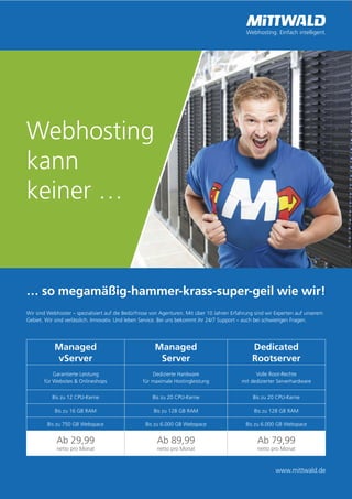 16
Webhosting
kann
keiner …
… so megamäßig-hammer-krass-super-geil wie wir!
Wir sind Webhoster – spezialisiert auf die Bedürfnisse von Agenturen. Mit über 10 Jahren Erfahrung sind wir Experten auf unserem
Gebiet. Wir sind verlässlich. Innovativ. Und leben Service. Bei uns bekommt ihr 24/7 Support – auch bei schwierigen Fragen.
Managed
vServer
Managed
Server
Dedicated
Rootserver
Garantierte Leistung
für Websites & Onlineshops
Dedizierte Hardware
für maximale Hostingleistung
Volle Root-Rechte
mit dedizierter Serverhardware
Bis zu 12 CPU-Kerne Bis zu 20 CPU-Kerne Bis zu 20 CPU-Kerne
Bis zu 16 GB RAM Bis zu 128 GB RAM Bis zu 128 GB RAM
Bis zu 750 GB Webspace Bis zu 6.000 GB Webspace Bis zu 6.000 GB Webspace
Ab 29,99
netto pro Monat
Ab 89,99
netto pro Monat
Ab 79,99
netto pro Monat
www.mittwald.de
 