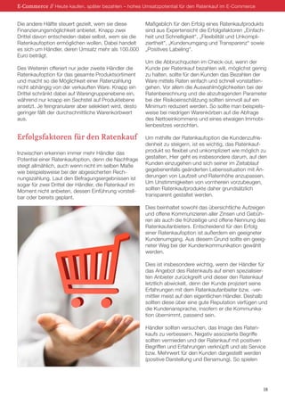 Die andere Hälfte steuert gezielt, wem sie diese
Finanzierungsmöglichkeit anbietet. Knapp zwei
Drittel davon entscheiden dabei selbst, wem sie die
Ratenkaufoption ermöglichen wollen. Dabei handelt
es sich um Händler, deren Umsatz mehr als 100.000
Euro beträgt.
Des Weiteren offeriert nur jeder zweite Händler die
Ratenkaufoption für das gesamte Produktsortiment
und macht so die Möglichkeit einer Ratenzahlung
nicht abhängig von der verkauften Ware. Knapp ein
Drittel schränkt dabei auf Warengruppenebene ein,
während nur knapp ein Sechstel auf Produktebene
ansetzt. Je feingranularer aber selektiert wird, desto
geringer fällt der durchschnittliche Warenkorbwert
aus.
Erfolgsfaktoren für den Ratenkauf
Inzwischen erkennen immer mehr Händler das
Potential einer Ratenkaufoption, denn die Nachfrage
steigt allmählich, auch wenn nicht im selben Maße
wie beispielsweise bei der abgesicherten Rech-
nungszahlung. Laut den Befragungsergebnissen ist
sogar für zwei Drittel der Händler, die Ratenkauf im
Moment nicht anbieten, dessen Einführung vorstell-
bar oder bereits geplant.
Maßgeblich für den Erfolg eines Ratenkaufprodukts
sind aus Expertensicht die Erfolgsfaktoren „Einfach-
heit und Schnelligkeit“, „Flexibilität und Unkompli-
ziertheit“, „Kundenumgang und Transparenz“ sowie
„Positives Labeling“.
Um die Abbruchquoten im Check-out, wenn der
Kunde per Ratenkauf bezahlen will, möglichst gering
zu halten, sollte für den Kunden das Bezahlen der
Ware mittels Raten einfach und schnell vonstatten-
gehen. Vor allem die Auswahlmöglichkeiten bei der
Ratenberechnung und die abzufragenden Parameter
bei der Risikoeinschätzung sollten sinnvoll auf ein
Minimum reduziert werden. So sollte man beispiels-
weise bei niedrigen Warenkörben auf die Abfrage
des Nettoeinkommens und eines etwaigen Immobi-
lienbesitzes verzichten.
Um mithilfe der Ratenkaufoption die Kundenzufrie-
denheit zu steigern, ist es wichtig, das Ratenkauf-
produkt so flexibel und unkompliziert wie möglich zu
gestalten. Hier geht es insbesondere darum, auf den
Kunden einzugehen und sich seiner im Zeitablauf
gegebenenfalls geänderten Lebenssituation mit Än-
derungen von Laufzeit und Ratenhöhe anzupassen.
Um Unstimmigkeiten von vornherein vorzubeugen,
sollten Ratenkaufprodukte daher grundsätzlich
transparent gestaltet werden.
Dies beinhaltet sowohl das übersichtliche Aufzeigen
und offene Kommunizieren aller Zinsen und Gebüh-
ren als auch die frühzeitige und offene Nennung des
Ratenkaufanbieters. Entscheidend für den Erfolg
einer Ratenkaufoption ist außerdem ein geeigneter
Kundenumgang. Aus diesem Grund sollte ein geeig-
neter Weg bei der Kundenkommunikation gewählt
werden.
Dies ist insbesondere wichtig, wenn der Händler für
das Angebot des Ratenkaufs auf einen spezialisier-
ten Anbieter zurückgreift und dieser den Ratenkauf
letztlich abwickelt, denn der Kunde projiziert seine
Erfahrungen mit dem Ratenkaufanbieter bzw. -ver-
mittler meist auf den eigentlichen Händler. Deshalb
sollten diese über eine gute Reputation verfügen und
die Kundenansprache, insofern er die Kommunika-
tion übernimmt, passend sein.
Händler sollten versuchen, das Image des Raten-
kaufs zu verbessern. Negativ assoziierte Begriffe
sollten vermieden und der Ratenkauf mit positiven
Begriffen und Erfahrungen verknüpft und als Service
bzw. Mehrwert für den Kunden dargestellt werden
(positive Darstellung und Benamung). So spielen
E-Commerce // Heute kaufen, später bezahlen – hohes Umsatzpotential für den Ratenkauf im E-Commerce
18
 