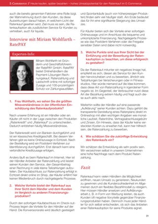 auch die bereits genannten Faktoren eine Rolle bzgl.
der Wahrnehmung durch den Kunden, da diese
Auswirkungen darauf haben, in welchem Licht der
Ratenkauf gesehen wird. Ziel muss es sein, die Ra-
tenkaufoption als zusätzlichen Service für Kunden zu
vertreiben, auch für liquide.
Interview mit Miriam Wohlfarth –
RatePAY
Miriam Wohlfarth ist Grün-
derin und Geschäftsführerin
der RatePAY GmbH. RatePAY
bietet Onlinehändlern die
Payment-Lösungen Rech-
nungskauf, Ratenzahlung und
Lastschrift online mit sofortiger
Zusage und 100-prozentigem
Schutz vor Zahlungsausfällen.
1.	 Frau Wohlfarth, wo sehen Sie die größten
	 Missverständnisse in der öffentlichen Ein-
	 schätzung des Ratenkaufprodukts?
Nach unserer Erfahrung ist ein Händler oder ein
Käufer oft nicht in der Lage zwischen den Produkten
„Ratenkredit“ und „Ratenkauf“ zu unterscheiden.
Dadurch entstehen häufig Missverständnisse.
Der Ratenkredit wird von Banken durchgeführt und
ist ein klassisches Kreditgeschäft. Bei diesem Ver-
fahren gibt es keine Onlinezusage in Echtzeit. Nach
der Bestellung wird ein Postident-Verfahren zur
Identifizierung durchgeführt. Erst danach kann eine
verbindliche Kreditzusage erfolgen.
Anders läuft es beim Ratenkauf im Internet. Hier ist
der Händler Anbieter der Ratenzahlung und leistet
seinen Kunden den Service, den Gesamtbetrag
einer Rechnung in viele kleine Teilzahlungen aufzu-
teilen. Der Kaufabschluss zur Ratenzahlung erfolgt in
Echtzeit direkt online im Shop, der Käufer erfährt hier
keinen Medienbruch durch nachgelagerte Prozesse.
2. 	 Welche Vorteile bietet der Ratenkauf aus
	 Ihrer Sicht dem Händler und dem Kunden
	 im Vergleich zu anderen Finanzierungs-
	produkten?
Durch den sofortigen Kaufabschluss im Check-out-
Prozess liegen die Vorteile für den Händler auf der
Hand: Die Konversionsrate wird deutlich gesteigert
und Spontankäufe (auch von höherpreisigen Produk-
ten) finden sehr viel häufiger statt. Am Ende bedeutet
das für ihn eine signifikante Steigerung des Umsat-
zes.
Für Käufer bieten sich der Vorteile einer sofortigen
Onlinezusage und im Anschluss die bequeme und
unkomplizierte Finanzierung. Nachgelagerte Prozes-
se wie das Postident-Verfahren oder die Freigabe
sensibler Daten sind dabei nicht notwendig.
3.	 Welche Punkte sind aus Ihrer Sicht bei der
	 Einführung und der Bewerbung der Raten-
	 kaufoption zu beachten, um diese erfolgreich
	 zu gestalten?
Da der Ratenkauf mitunter ein negatives Image hat,
empfiehlt es sich, diesen als Service für den Kun-
den hervorzuheben und zu bewerben, ähnlich wie
Teilzahlungen bei Versicherungen oder in Fitness-
studios. Hier würde niemand auf die Idee kommen,
dass diese Art von Ratenzahlung in irgendeiner Form
negativ ist. Im Gegenteil, der Verbraucher nutzt diese
Art der Bezahlung extrem häufig und fragt auch die-
se auch aktiv nach.
Weiterhin sollte der Händler auf eine passende
„Aufklärung“ seiner Kunden achten. Dazu gehört die
transparente Darstellung eines Ratenplans direkt im
Onlineshop mit allen wichtigen Angaben wie monat-
liche Laufzeit, Ratenhöhe, Vertragsabschlussgebühr
und Zinsen. Ein Hinweis, dass der Käufer keine ver-
steckten Kosten zu erwarten hat, kann hier hilfreich
sein, die Ratenzahlung zu bewerben.
4.	 Wie schätzen Sie die zukünftige Entwicklung
	 des Ratenkaufs ein?
Wir schätzen die Entwicklung als sehr positiv sein.
Wir verzeichnen selbst in unserem Unternehmen
eine hohe Nachfrage nach dem Produkt Raten-
zahlung.
Fazit
Ratenkauf kann vielen Händlern die Möglichkeit
eröffnen, neuen Umsatz zu generieren, Neukunden
zu gewinnen und die Kundenzufriedenheit im Allge-
meinen durch ein flexibles Bezahlmodell zu steigern.
Hier müssen Händler ansetzen und Aufklärungs-
arbeit z. B. in Form von Werbung leisten, da auch
Kunden oft negative Vorurteile gegenüber Finanzie-
rungsprodukten haben. Dennoch muss jeder Händ-
ler für sich selbst entscheiden, ob sich das Anbieten
einer Ratenkaufoption für seine Produkte eignet.
E-Commerce // Heute kaufen, später bezahlen – hohes Umsatzpotential für den Ratenkauf im E-Commerce
19
Experten-Info:
 
