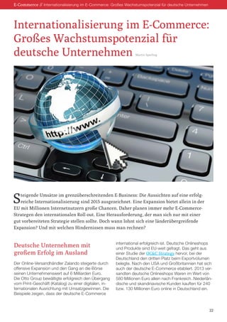 E-Commerce // Internationalisierung im E-Commerce: Großes Wachstumspotenzial für deutsche Unternehmen
Steigende Umsätze im grenzüberschreitenden E-Business: Die Aussichten auf eine erfolg-
reiche Internationalisierung sind 2015 ausgezeichnet. Eine Expansion bietet allein in der
EU mit Millionen Internetnutzern große Chancen. Daher planen immer mehr E-Commerce-
Strategen den internationalen Roll-out. Eine Herausforderung, der man sich nur mit einer
gut vorbereiteten Strategie stellen sollte. Doch wann lohnt sich eine länderübergreifende
Expansion? Und mit welchen Hindernissen muss man rechnen?
Deutsche Unternehmen mit
großem Erfolg im Ausland
Der Online-Versandhändler Zalando steigerte durch
offensive Expansion und den Gang an die Börse
seinen Unternehmenswert auf 6 Milliarden Euro.
Die Otto Group bewältigte erfolgreich den Übergang
vom Print-Geschäft (Katalog) zu einer digitalen, in-
ternationalen Ausrichtung mit Umsatzgewinnen. Die
Beispiele zeigen, dass der deutsche E-Commerce
international erfolgreich ist. Deutsche Onlineshops
und Produkte sind EU-weit gefragt. Das geht aus
einer Studie der OC&C Strategy hervor, bei der
Deutschland den dritten Platz beim Exportvolumen
belegte. Nach den USA und Großbritannien hat sich
auch der deutsche E-Commerce etabliert. 2013 ver-
sandten deutsche Onlineshops Waren im Wert von
580 Millionen Euro allein nach Frankreich. Niederlän-
dische und skandinavische Kunden kauften für 240
bzw. 130 Millionen Euro online in Deutschland ein.
Internationalisierung im E-Commerce:
Großes Wachstumspotenzial für
deutsche Unternehmen Martin Sperling
22
 