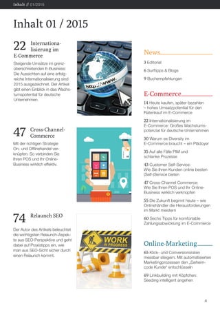 News
3 Editorial
6 Surftipps & Blogs
9 Buchempfehlungen
E-Commerce
14 Heute kaufen, später bezahlen
– hohes Umsatzpotential für den
Ratenkauf im E-Commerce
22 Internationalisierung im
E-Commerce: Großes Wachstums-
potenzial für deutsche Unternehmen
30 Warum es Diversity im
E-Commerce braucht – ein Plädoyer
35 Auf alle Fälle PIM und
schlanke Prozesse
43 Customer Self-Service:
Wie Sie Ihren Kunden online besten
(Self-)Service bieten
47 Cross-Channel Commerce:
Wie Sie Ihren POS und Ihr Online-
Business wirklich verknüpfen
55 Die Zukunft beginnt heute – wie
Onlinehändler die Herausforderungen
im Markt meistern
60 Sechs Tipps für komfortable
Zahlungsabwicklung im E-Commerce
Online-Marketing
65 Klick- und Conversionsraten
messbar steigern. Mit automatisierten
Marketingprozessen den „Geheim-
code Kunde“ entschlüsseln
69 Linkbuilding mit Köpfchen:
Seeding intelligent angehen
4
Inhalt 01 / 2015
Inhalt // 01/2015
22 	Internationa-
	 lisierung im
E-Commerce
Steigende Umsätze im grenz-
überschreitenden E-Business:
Die Aussichten auf eine erfolg-
reiche Internationalisierung sind
2015 ausgezeichnet. Der Artikel
gibt einen Einblick in das Wachs-
tumspotential für deutsche
Unternehmen.
47 	Cross-Channel-
	Commerce
Mit der richtigen Strategie
On- und Offlinehandel ver-
knüpfen. So verbinden Sie
Ihren POS und Ihr Online-
Business wirklich effektiv.
74 	 Relaunch SEO
Der Autor des Artikels beleuchtet
die wichtigsten Relaunch-Aspek-
te aus SEO-Perspektive und geht
dabei auf Praxistipps ein, wie
man aus SEO-Sicht sicher durch
einen Relaunch kommt.
 