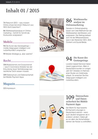 74 Relaunch SEO – was müssen
Online-shops bei einem Relaunch aus
SEO-Sicht beachten?
86 Wettbewerbsanalyse im Online-
marketing – Schritt für Schritt die
Konkurrenz analysieren!
Mobile
94 Die Kunst des Geotargetings –
mobile Zielgruppen intelligent und
nutzerfreundlich ansprechen
99 Mobile-Strategie ja, aber welche?
Recht
104 Multichannel und Crosschannel
– was E-Commerce Anbieter bei der
Erkundung neuer Vertriebswege aus
rechtlicher Sicht wissen müssen
109 Datenschutz und Datensicherheit
bei Mobile Payment Apps
Magazin
113 Impressum
5
Inhalt 01 / 2015
Inhalt // 01/2015
94	 Die Kunst des
	Geotargetings
Location-based Services haben
rasant zugenommen. Allein in
Deutschland wurden im vorigen
Jahr 927 Anbieter im Rahmen
einer Studie von Goldmedia
erfasst. So erreichen Sie Ihre
Zielgruppen intelligent und
nutzerfreundlich.
109	Datenschutz
	 und Daten-
sicherheit bei Mobile
Payment Apps
Der Markt für App-basierte
M-Payment-Lösungen in
Deutschland wächst – wenn
auch deutlich langsamer als in
anderen Ländern. Dabei gilt
es vor allem die Sicherheitsbe-
denken der Nutzer zu entkräften.
86	Wettbewerbs-
	 analyse im
Onlinemarketing
Gerade im Onlinemarketing
lassen sich viele Maßnahmen der
Wettbewerber identifizieren und
analysieren. Der Beitrag befasst
sich mit der Mitbewerberana-
lyse in den Bereichen SEO, SEA,
Content und Social Media.
 