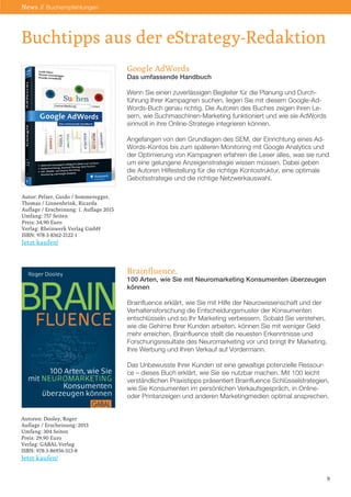 Google AdWords
Das umfassende Handbuch
Wenn Sie einen zuverlässigen Begleiter für die Planung und Durch-
führung Ihrer Kampagnen suchen, liegen Sie mit diesem Google-Ad-
Words-Buch genau richtig. Die Autoren des Buches zeigen ihren Le-
sern, wie Suchmaschinen-Marketing funktioniert und wie sie AdWords
sinnvoll in ihre Online-Strategie integrieren können.
Angefangen von den Grundlagen des SEM, der Einrichtung eines Ad-
Words-Kontos bis zum späteren Monitoring mit Google Analytics und
der Optimierung von Kampagnen erfahren die Leser alles, was sie rund
um eine gelungene Anzeigenstrategie wissen müssen. Dabei geben
die Autoren Hilfestellung für die richtige Kontostruktur, eine optimale
Gebotsstrategie und die richtige Netzwerkauswahl.
Brainfluence.
100 Arten, wie Sie mit Neuromarketing Konsumenten überzeugen
können
Brainfluence erklärt, wie Sie mit Hilfe der Neurowissenschaft und der
Verhaltensforschung die Entscheidungsmuster der Konsumenten
entschlüsseln und so Ihr Marketing verbessern. Sobald Sie verstehen,
wie die Gehirne Ihrer Kunden arbeiten, können Sie mit weniger Geld
mehr erreichen. Brainfluence stellt die neuesten Erkenntnisse und
Forschungsresultate des Neuromarketing vor und bringt Ihr Marketing,
Ihre Werbung und Ihren Verkauf auf Vordermann.
Das Unbewusste Ihrer Kunden ist eine gewaltige potenzielle Ressour-
ce – dieses Buch erklärt, wie Sie sie nutzbar machen. Mit 100 leicht
verständlichen Praxistipps präsentiert Brainfluence Schlüsselstrategien,
wie Sie Konsumenten im persönlichen Verkaufsgespräch, in Online-
oder Printanzeigen und anderen Marketingmedien optimal ansprechen.
Buchtipps aus der eStrategy-Redaktion
Autor: Pelzer, Guido / Sommeregger,
Thomas / Linnenbrink, Ricarda
Auflage / Erscheinung: 1. Auflage 2015
Umfang: 757 Seiten
Preis: 34,90 Euro
Verlag: Rheinwerk Verlag GmbH
ISBN: 978-3-8362-2122-1
Jetzt kaufen!
Autoren: Dooley, Roger
Auflage / Erscheinung: 2013
Umfang: 304 Seiten
Preis: 29,90 Euro
Verlag: GABAL Verlag
ISBN: 978-3-86936-513-8
Jetzt kaufen!
9
News // Buchempfehlungen
 