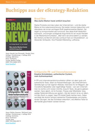Buchtipps aus der eStrategy-Redaktion 
News // Buchempfehlungen 
Brand New 
Was starke Marken heute wirklich brauchen 
Starke Produkte sind das Leben der Unternehmen – und die starke Marke ist ihre Lebensversicherung. Die beiden Autoren beleuchten und diskutieren die immer wichtigere Kraft begehrenswerter Marken. Sie sagen so kompromissfrei wie humorvoll, was diese Kraft tatsächlich ausmacht, und bringen schlagende Argumente für ein neues Handeln in der Markenkommunikation. „Man lernt viel ohne belehrt zu werden. Bei Henkel und Berndt wird das Lernbuch fast zur Urlaubslektüre“, so Alexander Schlaubitz, Vice President Marketing, Lufthansa. 
Erfolgreiche PR- und Unternehmenstexte 
Kreative Schreibideen, authentischer Content, 
mehr Aufmerksamkeit 
In PR und Unternehmenskommunikation zählen vor allem gute und authentische Texte. Seien es Pressemitteilungen, die Unternehmensdarstellungen auf der eigenen Website, Interviews für ein Magazin, der monatliche Newsletter oder regelmäßige Tweets – wer sein Unternehmen ins rechte Licht rücken möchte, braucht Texte, die gerne gelesen werden. Ganz gleich, ob für Kunden, Presse oder Mitarbeiter: langweilige Faktenvermittlung war gestern. Ziel der Autorin ist es vor allem, mit dem Buch zu zeigen, dass PR-Arbeit Spaß machen kann. Dabei vermittelt die Autorin anhand zahlreicher Praxisbeispiele und inspirierender Übungen, die das Schreiben erleichtern, wie effektive Texte für alle Kanäle geschrieben werden können. 
11 
Autor: Berndt, Jon Christoph / Henkel, Sven 
Auflage / Erscheinung: 1. Auflage 2014 
Umfang: 208 Seiten 
Preis: 19,99 Euro 
Verlag: Redline Verlag 
ISBN: 978-3-86881-539-9 
Jetzt kaufen! 
Autor: Diehm, Susanne / Michaud, Jutta 
Auflage / Erscheinung: 1. Auflage 2014 
Umfang: 164 Seiten 
Preis: 14,99 Euro 
Verlag: mitp 
ISBN: 978-3-8266-8217-9 
Jetzt kaufen!  