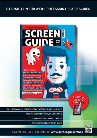 DAS MAGAZIN FÜR WEBPROFESSIONALS  DESIGNER 
ONLINE BESTELLEN UNTER www.screengui.de/shop 
DAS PROFIMAGAZIN FÜR WEBVERANTWORTLICHE  ENTSCHEIDER 
NEUESTE TRENDS AUF EINEN BLICK 
ALLE INFOS FÜR ENTWICKLER  DESIGNER 
PRAXISBEZOGENE EXPERTENTIPPS 
AM KIOSK 
ODER ALS 
EPAPER 
 