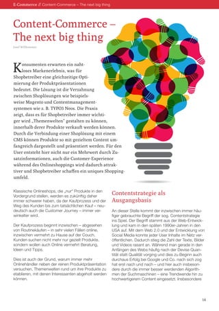 E-Commerce // Content-Commerce – The next big thing 
Konsumenten erwarten ein naht- 
loses Markenerlebnis, was für 
Shopbetreiber eine gleichzeitige Opti- 
mierung der Produktpräsentationen 
bedeutet. Die Lösung ist die Verzahnung 
zwischen Shoplösungen wie beispiels- 
weise Magento und Contentmanagement- 
systemen wie z. B. TYPO3 Neos. Die Praxis 
zeigt, dass es für Shopbetreiber immer wichti- 
ger wird „Themenwelten“ gestalten zu können, 
innerhalb derer Produkte verkauft werden können. 
Durch die Verbindung einer Shoplösung mit einem 
CMS können Produkte so mit gezieltem Content um- 
fangreich dargestellt und präsentiert werden. Für den 
User entsteht hier nicht nur ein Mehrwert durch Zu- 
satzinformationen, auch die Customer-Experience 
während des Onlineshoppings wird dadurch attrak- 
tiver und Shopbetreiber schaffen ein uniques Shopping- 
umfeld. 
Klassische Onlineshops, die „nur“ Produkte in den Vordergrund stellen, werden es zukünftig daher immer schwerer haben, da der Kaufprozess und der Weg des Kunden bis zum tatsächlichen Kauf – neudeutsch auch die Customer Journey – immer verwinkelter wird. 
Der Kaufprozess beginnt inzwischen – abgesehen von Routinekäufen – in sehr vielen Fällen online, 
inzwischen vermehrt zu Hause auf der Couch. 
Kunden suchen nicht mehr nur gezielt Produkte, sondern wollen auch Online vermehrt Beratung, Ideen und Tipps. 
Dies ist auch der Grund, warum immer mehr 
Onlinehändler neben der reinen Produktpräsentation versuchen, Themenwelten rund um ihre Produkte zu etablieren, mit denen Interessenten abgeholt werden können. 
Contentstrategie als 
Ausgangsbasis 
An dieser Stelle kommt der inzwischen immer häu- 
figer gebrauchte Begriff der sog. Contentstrategie ins Spiel. Der Begriff stammt aus der Web-Entwicklung und kam in den späten 1990er-Jahren in den USA auf. Mit dem Web 2.0 und der Entwicklung von Social Media konnte jeder User Inhalte im Netz veröffentlichen. Dadurch stieg die Zahl der Texte, Bilder und Videos rasant an. Während man gerade in den Anfängen des Webs häufig nach der Devise Quantität statt Qualität vorging und dies zu Beginn auch durchaus Erfolg bei Google und Co. nach sich zog hat erst nach und nach – und hier auch insbesondere durch die immer besser werdenden Algorithmen der Suchmaschinen – eine Trendwende hin zu hochwertigerem Content eingesetzt. Insbesondere 
Content-Commerce – 
The next big thing 
Josef Willkommer 
14  