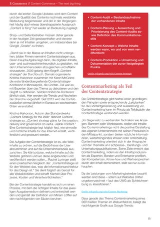 durch die letzten Google-Updates wird dem Content 
und der Qualität des Contents nochmals verstärkte 
Bedeutung beigemessen und der in der Vergangen-heit 
häufig doch etwas überstrapazierte Ausspruch 
„Content is King“ hat wieder an Bedeutung zugelegt. 
Shop- und Seitenbetreiber müssen daher gerade 
in der heutigen Zeit gewissenhafter und cleverer 
denn je mit Inhalten umgehen, um insbesondere bei 
Google „Gnade“ zu finden. 
„Damit sie in der Masse an Inhalten nicht unterge-hen, 
bilden Firmen vermehrt Contentstrategen aus. 
Deren Hauptaufgabe liegt darin, die digitalen Inhalte, 
user- und suchmaschinenfreundlich zu gestalten, mit 
den Unternehmenszielen abzugleichen und effektiv 
einzusetzen. 2009 gelang dem Begriff „Content-strategie“ 
der Durchbruch. Damals organisierte 
Kristina Halvorson zusammen mit Karen McGrane 
die erste länderübergreifende Contentstrategie- 
Konferenz in Minneapolis, die Confab. Ziel war es, 
mit Experten über das Thema zu diskutieren und den 
Begriff zu definieren. Seitdem findet die Konferenz 
jährlich statt. Hier werden die Trends und Neuheiten 
der Branche vorgestellt. Seit 2013 wird die Confab 
zusätzlich einmal jährlich in Europa an wechselnden 
Orten veranstaltet. 
Kristina Halvorson, Autorin des Standardwerks 
„Content Strategy for the Web“ definiert Content-strategie 
so: „Content strategy plans for the creation, 
delivery and governance of useful, usable content.” 
Eine Contentstrategie legt folglich fest, wie sinnvolle 
und nützliche Inhalte für das Internet erstellt, veröf-fentlicht 
und gesteuert werden. 
Die Aufgabe der Contentstrategie ist es, alle Web-inhalte 
zu ordnen, auf die Bedürfnisse der User 
abzustimmen und auf die Unternehmensziele aus-zurichten. 
Sie klärt präzise, welche Inhalte auf die 
Website gehören und wo diese eingebunden und 
veröffentlicht werden sollen... Rachel Lovinger stellt 
einen praktischen Vergleich dar: „Contentstrategie ist 
für den Webtext das, was die Informationsarchitektur 
für das Design ist.“ Sie dient folglich als Gerüst für 
alle Webaktivitäten und schafft Klarheit über Pro-zesse, 
Kosten und Verantwortlichkeiten.“ 
Bei der Contentstrategie handelt es sich um einen 
Prozess, mit dem die richtigen Inhalte für das jewei-ligen 
Ausgabemedium definiert und entwickelt wer-den 
und gemäß der Definition von Miriam Löffler auf 
den nachfolgenden vier Säulen beruhen: 
• Content-Audit = Bestandsaufnahme 
der vorhandenen Inhalte 
• Content-Planung = Auswertung und 
Priorisierung des Content-Audits so-wie 
Definition des Kommunikations-stils 
• Content-Konzept = Welche Inhalte 
werden wann, wo und von wem ver-öffentlicht 
• Content-Produktion = Umsetzung und 
Dokumentation der zuvor festgelegten 
Punkte 
Quelle: wikipedia.org/wiki/Content-Strategie 
Contentmarketing als Teil 
der Contentstrategie 
Die Contentstrategie gibt hierbei einen grundlegen-den 
Fahrplan sowie entsprechende „Leitplanken“ 
für die Contentgenerierung und Auslieferung vor. 
Contentmarketing kann im Prinzip als Teildisziplin der 
Contentstrategie verstanden werden. 
„Im Gegensatz zu werbenden Techniken wie Anzei-gen, 
Bannern oder Werbespots, stellen die Inhalte 
des Contentmarketings nicht die positive Darstellung 
des eigenen Unternehmens mit seinen Produkten in 
den Mittelpunkt, sondern bieten nützliche Informati-onen, 
weiterbringendes Wissen oder Unterhaltung. 
Contentmarketing orientiert sich in der Ansprache 
und der Thematik an Fachpresse-, Beratungs- und 
Unterhaltungspublikationen. Seine Ziele erreicht das 
Contentmarketing, indem es den Inhaltsproduzen-ten 
als Experten, Berater und Entertainer profiliert, 
der Kompetenzen, Know-how und Wertversprechen 
durch den Inhalt demonstriert, statt sie nur zu be-haupten. 
Da die Leistungen vom Marketingbetreiber bezahlt 
werden sind diese – sofern auf Websites Dritter 
ungekennzeichnet – laut des UWG als Schleichwer-bung 
zu klassifizieren.“ 
Quelle: wikipedia.org/wiki/Content_Marketing 
Dass gerade das Thema Contentmarketing eines 
DER heißen Themen im Webumfeld ist, belegt die 
nachfolgende Grafik aus Google Trends: 
E-Commerce // Content-Commerce – The next big thing 
15 
 
