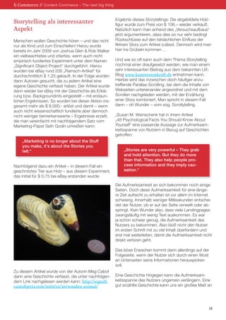 Storytelling als interessanter 
Aspekt 
Menschen wollen Geschichte hören – und das nicht 
nur als Kind und zum Einschlafen! Hierzu wurde 
bereits im Jahr 2009 von Joshua Glen  Rob Walker 
ein vielbeachtetes und zitiertes, wenn auch nicht 
empirisch fundiertes Experiment unter dem Namen 
„Significant Object Project“ durchgeführt. Hierzu 
wurden bei eBay rund 200 „Ramsch-Artikel“ für 
durchschnittlich $ 1,25 gekauft. In der Folge wurden 
dann Autoren gesucht, die zu jedem Artikel eine 
eigene Geschichte verfasst haben. Der Artikel wurde 
dann wieder bei eBay mit der Geschichte als Erklä-rung 
bzw. Backgroundinfo eingestellt – mit erstaun-lichen 
Ergebnissen. So wurden bei dieser Aktion ins-gesamt 
mehr als $ 8.000.- erlöst und damit – wenn 
auch nicht wissenschaftlich fundierte aber dennoch 
nicht weniger bemerkenswerte – Ergebnisse erzielt, 
die man vereinfacht mit nachfolgendem Satz vom 
Marketing-Papst Seth Godin umreißen kann: 
„Marketing is no longer about the Stuff 
you make, it‘s about the Stories you 
tell.“ 
Nachfolgend dazu ein Artikel – in diesem Fall ein 
geschnitztes Tier aus Holz – aus diesem Experiment, 
das initial für $ 0,75 bei eBay erstanden wurde: 
Zu diesem Artikel wurde von der Autorin Meg Cabot 
dann eine Geschichte verfasst, die unter nachfolgen-dem 
Link nachgelesen werden kann: http://signifi-cantobjects. 
com/2009/10/26/wooden-animal/ 
Ergebnis dieses Storytellings: Die abgebildete Holz-figur 
wurde zum Preis von $ 108.– wieder verkauft. 
Natürlich kann man anhand des „Versuchsaufbaus“ 
jetzt argumentieren, dass dies so nur sehr bedingt 
Rückschlüsse auf den tatsächlichen Einfluss der 
fiktiven Story zum Artikel zulässt. Dennoch wird man 
hier ins Grübeln kommen … 
Und wie so oft kann auch dem Thema Storytelling 
nochmal einer draufgesetzt werden, wie man einem 
sehr interessanten Beitrag aus dem bekannten UX-Blog 
www.konversionkraft.de entnehmen kann. 
Hierbei wird das inzwischen doch häufiger anzu-treffende 
Parallax-Scrolling, bei dem die Inhalte von 
Webseiten untereinander angeordnet und mit dem 
Scrollen nachgeladen werden, mit der Erzählung 
einer Story kombiniert. Man spricht in diesem Fall 
dann – oh Wunder – vom sog. Scrollytelling. 
„Susan M. Weinschenk hat in ihrem Artikel 
„48 Psychological Facts You Should Know About 
Yourself“ eine passende Aussage zur Aufmerksam-keitsspanne 
von Nutzern in Bezug auf Geschichten 
getroffen: 
„Stories are very powerful – They grab 
and hold attention. But they do more 
than that. They also help people pro-cess 
information and they imply cau-sation.“ 
Die Aufmerksamkeit an sich bekommen noch einige 
Seiten. Doch diese Aufmerksamkeit für eine länge-re 
Zeit aufrecht zu erhalten ist vor allem im Internet 
schwierig. Innerhalb weniger Millisekunden entschei-det 
der Nutzer, ob er auf der Seite verweilt oder ab-springt. 
Kein Wunder also, dass viele Landingpages 
zwangsläufig mit wenig Text auskommen. Es war 
ja schon schwer genug, die Aufmerksamkeit des 
Nutzers zu bekommen. Also bloß nicht den Nutzer 
im ersten Schritt mit zu viel Inhalt überfordern und 
erst mal weiterleiten, damit die Aufmerksamkeit nicht 
direkt verloren geht. 
Das böse Erwachen kommt dann allerdings auf der 
Folgeseite, wenn der Nutzer sich durch einen Wust 
an Unterseiten seine Informationen herauspicken 
soll. 
Eine Geschichte hingegen kann die Aufmerksam-keitsspanne 
des Nutzers ungemein verlängern. Eine 
gut erzählte Geschichte kann uns ein großes Maß an 
E-Commerce // Content-Commerce – The next big thing 
18 
 