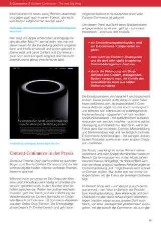 Informationen mit relativ wenig Wörtern übermitteln 
und dabei auch noch in einem Format, das leicht 
vom Nutzer aufgenommen werden kann.“ 
Quelle: http://www.konversionskraft.de/trends/scrollytelling-ecom-merce. 
html 
Hier zeigt uns Apple anhand der Landingpage für 
den aktuellen Mac-Pro einmal mehr, wie man mit 
dieser neuen Art der Darstellung gekonnt umgehen 
kann und Inhalte emotional und extrem gekonnt in 
Szene setzt und damit Content und Commerce – 
zwar noch nicht komplett integriert aber dennoch 
beeindruckend genug verschmelzen lässt: 
Content-Commerce in der Praxis 
Soviel zur Theorie. Doch damit wollen wir auch den 
Bogen zum Thema Content-Commerce und der Ver-schmelzung 
der beiden mitunter konträren Themen-bereiche 
spannen: 
Während noch vor geraumer Zeit Corporate Web-sites 
und Onlineshops sehr häufig ein „Parallel-Uni-versum“ 
gebildet haben, in dem Kunden eher be-holfen 
zwischen den Welten hin und her wechseln 
mussten, geht der Trend ganz klar in Richtung der 
Verschmelzung von Content der häufig im Corpo-rate- 
Bereich zu finden war mit Commerce-Aspekten 
aus dem Online-Shop-Bereich. Die Entdeckungs-phase 
beginnt im Contentbereich und geht dann 
möglichst fließend in die Kaufphase über! Voila 
Content-Commerce ist geboren! 
Um diesem Trend aus Sicht eines Shopbetreibers 
entgegenwirken zu können, gibt es – zumindest 
theoretisch – zwei bzw. drei Ansätze: 
• ein Contentmanagementsystem wird 
um E-Commerce-Komponenten er-gänzt 
• man nutzt ein Standard-Shopsystem 
und die dort sehr häufig integrierten 
Content-Management-Features 
• durch die Verbindung von Shop- 
Software und Content-Management- 
System versucht man, die Vorteile der 
spezialisierten Tools aus beiden 
Welten zu nutzen 
Die Einsatzszenarien von Variante 1 sind dabei recht 
limitiert. Dieser Ansatz dürfte dabei in vielen Fällen 
kaum zielführend sein, da insbesondere E-Com-merce- 
Anforderungen mitunter enorm umfangreich 
und komplex sein können und eine dahingehende 
Implementierung – abgesehen von rudimentären 
Shopfunktionalitäten – mit beträchtlichem Aufwand 
verbunden sein werden. Insofern macht eine solche 
Überlegung auch wirklich nur dann Sinn, wenn der 
Fokus ganz klar im Bereich Content, Markenbildung 
und Markenerlebnis liegt und hier lediglich minimale 
E-Commerce-Anforderungen – mit wenigen und ein-fachen 
Produkten sowie einem sehr simplen Check-out 
– bestehen. 
Der Ansatz zwei klingt im ersten Moment vielver-sprechend 
und auch Shopsystemanbieter haben im 
Bereich Contentmanagement in den letzen Jahren 
mitunter massiv nachgelegt. Nichtsdestotrotz wird 
man bei etwas anspruchsvolleren Anforderungen an 
Contentdarstellung und -möglichkeiten recht schnell 
an Grenzen stoßen. Man sollte sich hier immer vor 
Augen führen, wo der Fokus der jeweiligen Software 
liegt. 
Im Bereich Shop wird – und dies ist ja auch durch-aus 
sinnvoll – der Fokus im Bereich der Produkt-bzw. 
Katalogdarstellung, dem Warenkorb und dem 
Checkout mit allen dafür notwendigen Parametern 
liegen. Insofern wären es aus unserer Sicht auch 
falsch, von einer „eierlegenden Wollmilchsau“ auszu-gehen, 
mit der sowohl der Commerce- als auch der 
E-Commerce // Content-Commerce – The next big thing 
19 
Scrollytelling Landingpage für den Apple Mac-Pro 
 