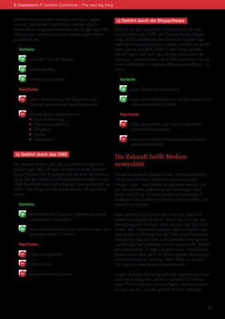 darstellung sowie dem Kaufprozess zum tragen kommt. Die beiden Plattformen werden durch 
Authentifizierungsmechanismen wie Single-Sign-On miteinander verzahnt und die notwendigen Daten ausgetauscht. 
Vorteile: 
schnelle Time-to-Market 
kostengünstig 
einfache Integration 
Nachteile: 
„lose“ Verknüpfung der Systeme und 
dadurch schlechtere User-Experience 
schwierigere Integration von 
• Personalisierung 
• Recommendations 
• Targeting 
• Suche 
• Navigation 
b) Geführt durch das CMS 
Bei diesem Ansatz gibt das Contentmanagementsystem den Takt vor bzw. ist das führende System. Dabei fungiert die Shopsoftware als eine Art Servicelayer, die alle relevanten Shopfunktionalitäten für das CMS bereithält und dort integriert. Hierbei handelt es sich in der Regel um die komplexeste Art der Integration. 
Vorteile: 
Bestmögliche Customer-Experience durch 
umfassende Integration 
klare Unterscheidung von strukturiertem und 
unstrukturiertem Content 
Nachteile: 
Hohe Komplexität 
Hohe Kosten 
Implementierungsdauer 
c) Geführt durch die Shopsoftware 
Dies ist die am häufigsten angewendete Art der Kombination von CMS und Shopsoftware. Dabei stellt die Shopsoftware das führende System dar und Contentelemente bzw. Inhalte werden komplett oder partiell aus dem CMS in den Shop geladen. Damit macht man sich die oftmals einfachere Bedienung – insbesondere die in CM-Systemen häufig recht umfangreich integrierte Medienverwaltung – zu nutze. 
Vorteile: 
Gute Customer Experience 
klare Unterscheidung von strukturiertem und 
unstrukturiertem Content 
Nachteile: 
CMS übernimmt „nur“ noch Rolle eines 
Content-Repositories 
Dadurch möglicherweise etwas schwerer 
verargumentierbar 
Die Zukunft heißt Medien- 
neutralität 
Aktuell sind jedoch bereits erste Trends ersichtlich, mit denen Content möglichst abstrahiert und 
medien- bzw. channelneutral gehalten werden soll um die verstärkt aufkommende Nachfrage nach Multi- und Omni-Channel-Ansätzen bestmöglich bedienen und Content möglichst zentral halten und steuern zu können. 
Dazu gibt es aus unserer Sicht derzeit zwei sehr vielversprechende Ansätze. Wenn es „nur“ um die Verwaltung von Content geht, könnte das Tool Contentful sehr interessant werden. Bei Contentful handelt es sich im Prinzip um ein CMS ohne Frontend/ Templating das sich rein auf Contenterstellung und -verteilung über beliebige Kanäle beschränkt. Dabei wird der Ansatz „Create content once – think about presentation later (aka. let others handle publication and presentation)“ verfolgt. Mehr Infos zu diesem Tool gibt es unter www.contentful.com. 
In eine ähnliche Richtung geht die vollkommen neue und seit Anfang des Jahres in Version 1.0 verfügbare TYPO3 Version namens Neos. Hierbei handelt es sich um ein „auf der grünen Wiese“ komplett 
E-Commerce // Content-Commerce – The next big thing 
22 
+ 
+ 
+ 
+ 
+ 
– 
– 
– 
– 
+ 
+ 
– 
– 
– 
 