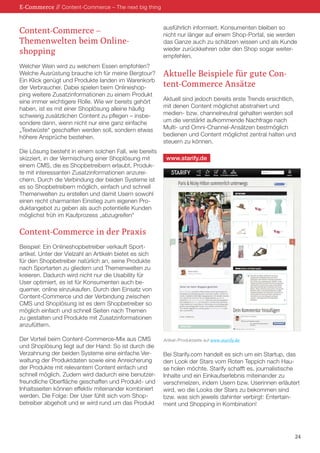 Content-Commerce – 
Themenwelten beim Online- 
shopping 
Welcher Wein wird zu welchem Essen empfohlen? Welche Ausrüstung brauche ich für meine Bergtour? Ein Klick genügt und Produkte landen im Warenkorb der Verbraucher. Dabei spielen beim Onlineshopping weitere Zusatzinformationen zu einem Produkt eine immer wichtigere Rolle. Wie wir bereits gehört haben, ist es mit einer Shoplösung alleine häufig schwierig zusätzlichen Content zu pflegen – insbesondere dann, wenn nicht nur eine ganz einfache „Textwüste“ geschaffen werden soll, sondern etwas höhere Ansprüche bestehen. 
Die Lösung besteht in einem solchen Fall, wie bereits skizziert, in der Vermischung einer Shoplösung mit einem CMS, die es Shopbetreibern erlaubt, Produkte mit interessanten Zusatzinformationen anzureichern. Durch die Verbindung der beiden Systeme ist es so Shopbetreibern möglich, einfach und schnell Themenwelten zu erstellen und damit Usern sowohl einen recht charmanten Einstieg zum eigenen Produktangebot zu geben als auch potentielle Kunden möglichst früh im Kaufprozess „abzugreifen“ 
Content-Commerce in der Praxis 
Beispiel: Ein Onlineshopbetreiber verkauft Sport- artikel. Unter der Vielzahl an Artikeln bietet es sich 
für den Shopbetreiber natürlich an, seine Produkte nach Sportarten zu gliedern und Themenwelten zu kreieren. Dadurch wird nicht nur die Usability für User optimiert, es ist für Konsumenten auch bequemer, online einzukaufen. Durch den Einsatz von Content-Commerce und der Verbindung zwischen CMS und Shoplösung ist es dem Shopbetreiber so möglich einfach und schnell Seiten nach Themen zu gestalten und Produkte mit Zusatzinformationen anzufüttern. 
Der Vorteil beim Content-Commerce-Mix aus CMS und Shoplösung liegt auf der Hand: So ist durch die Verzahnung der beiden Systeme eine einfache Verwaltung der Produktdaten sowie eine Anreicherung der Produkte mit relevantem Content einfach und schnell möglich. Zudem wird dadurch eine benutzerfreundliche Oberfläche geschaffen und Produkt- und Inhaltsseiten können effektiv miteinander kombiniert werden. Die Folge: Der User fühlt sich vom Shopbetreiber abgeholt und er wird rund um das Produkt ausführlich informiert. Konsumenten bleiben so nicht nur länger auf einem Shop-Portal, sie werden das Ganze auch zu schätzen wissen und als Kunde wieder zurückkehren oder den Shop sogar weiterempfehlen. 
Aktuelle Beispiele für gute Content- Commerce Ansätze 
Aktuell sind jedoch bereits erste Trends ersichtlich, mit denen Content möglichst abstrahiert und 
medien- bzw. channelneutral gehalten werden soll um die verstärkt aufkommende Nachfrage nach Multi- und Omni-Channel-Ansätzen bestmöglich bedienen und Content möglichst zentral halten und steuern zu können. 
Bei Starify.com handelt es sich um ein Startup, das den Look der Stars vom Roten Teppich nach Hause holen möchte. Starify schafft es, journalistische Inhalte und ein Einkaufserlebnis miteinander zu verschmelzen, indem Usern bzw. Userinnen erläutert wird, wo die Looks der Stars zu bekommen sind bzw. was sich jeweils dahinter verbirgt: Entertainment und Shopping in Kombination! 
E-Commerce // Content-Commerce – The next big thing 
24 
Artikel-/Produktseite auf www.starify.de 
www.starify.de  