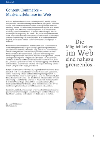 Welcher Wein wird zu welchem Essen empfohlen? Welche Ausrüstung brauche ich für meine Bergtour? Ein Klick genügt und Produkte landen im Warenkorb der Verbraucher. Dabei spielen beim Online- Shopping weitere Zusatzinformationen zu einem Produkt eine immer wichtigere Rolle. Mit einer Shoplösung alleine ist es jedoch meist schwierig, zusätzlichen Content zu pflegen. Die Lösung ist die Ver- 
zahnung einer Shoplösung mit einem CMS, die es Shopbetreibern erlaubt, Produkte mit interessanten Zusatzinformationen anzureichern. Durch die Verbindung der beiden Systeme ist es so Shopbetreibern möglich, einfach und schnell Themenwelten und Landingpages zu erstellen. 
Konsumenten erwarten immer mehr ein nahtloses Markenerlebnis, was für Shopbetreiber eine gleichzeitige Optimierung der Produktpräsentationen bedeutet. Die Praxis zeigt, dass es für Shopbetreiber immer wichtiger wird, Stories zu transportieren, innerhalb derer 
Produkte verkauft werden können. Durch die Verbindung einer 
Shoplösung mit einem CMS können Produkte so mit gezieltem Content umfangreich dargestellt und präsentiert werden. Für den User entsteht hier nicht nur ein Mehrwert durch Zusatzinformationen, auch die Customer Experience während des Onlineshoppings wird dadurch verbessert und Shopbetreiber schaffen ein uniques Shopping-Umfeld – was im Übrigen auch Google „cool“ findet. 
Neben dem Schwerpunktthema der Ausgabe haben wir unseren Blick natürlich auch wieder auf andere aktuelle Themen im E-Commerce, Online-Marketing, E-Recht und Projektmanagement gerichtet. In weiteren Artikeln befassen sich Experten – u. a. von ibi Research, ECC Köln, Händlerbund, u.v.m. – mit den Themen „Hygienefaktor Versandabwicklung – Gefahr für die Conversion Rate?“, B2B-Handel, Content & Recht in Onlineshops, „Mental Maps von Onlineshops“, Blog- 
Strategien für Shopbetreiber und geben einen Einblick in die Arbeit mit Preisvergleichsportalen sowie Management 3.0-Ansätzen. 
Informativ, nützlich, wissenswert – wir wünschen Ihnen mit unseren praxisorientierten Beiträgen, aktuellen Topics und Trendthemen viel Spaß beim Lesen und hoffen dabei auf Ihr Interesse zu stoßen. 
Ihr Josef Willkommer 
Chefredakteur 
3 
Content Commerce – 
Markenerlebnisse im Web 
Editorial 
Die 
Möglichkeiten 
im Web 
sind nahezu 
grenzenlos.  