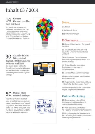 News 
3 Editorial 
6 Surftipps & Blogs 
11 Buchempfehlungen 
E-Commerce 
14 Content-Commerce – Thing next 
big thing 
30 Aktuelle Studie: Wie gut sind 
deutsche Unternehmenswebsites 
wirklich? 
36 B2B-Handel: Cross-Channel- 
Beschaffungsverhalten etabliert sich 
im Berufsalltag 
44 Online-Händler ohne klare 
Positionierung kommen in 
Schwierigkeiten 
50 Mentals Maps von Onlineshops 
61 Herausforderungen und Chancen 
im Onlinehandel 
65 Hygienefaktor Versandabwicklung 
– Gefahr für die Conversion-Rate? 
72 Preisvergleichsportale – vertrauen 
ist gut, vergleichen ist besser! 
Online-Marketing 
78 Geotargeting – der richtige 
Umgang mit multilingualen und 
multiregionalen Webseiten 
84 Vom Besucher zum Nutzer – 
10 Tipps für ansprechende Webseiten 
91 Blog-Strategien für Shopbetreiber: 
Mit den richtigen Inhalten Umsatz und 
SEO-Signale generieren 
4 
Inhalt 03 / 2014 
Inhalt // 02/2014 
14 Content 
Commerce – The 
next big thing 
Konsumenten erwarten ein 
nahtloses Markenerlebnis. Die 
Lösung besteht in einer mög-lichst 
umfassenden Verzahnung 
einer Shopsoftware und eines 
Content Management Systems. 
30 Aktuelle Studie: 
Wie gut sind 
deutsche Unternehmens-websites 
wirklich? 
Die Studie deckt zahlreiche 
Schwächen deutscher Websites 
auf und liefert gleichzeitig bran-chenübergreifende 
Lösungsvor-schläge. 
50 Mental Maps 
von Onlineshops 
Noch bevor Nutzer die Start-seite 
eines Onlineshops aufrufen 
haben diese bereits eine Vorstel-lung 
davon, wie diese aussehen 
sollte. Der Artikel analysiert, was 
Kunden in Deutschland und UK 
von einer Webseite erwarten. 
 