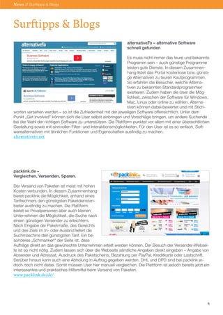 alternativeTo – alternative Software schnell gefunden 
Es muss nicht immer das teure und bekannte 
Programm sein – auch günstige Programme 
leisten gute Dienste. In diesem Zusammen- hang listet das Portal kostenlose bzw. günstige Alternativen zu teuren Kaufprogrammen. 
So erfahren die Besucher, welche Alternativen zu bekannten Standardprogrammen existieren. Zudem haben die User die Möglichkeit, zwischen der Software für Windows, Mac, Linux oder online zu wählen. Alterna- tiven können dabei bewertet und mit Stich- 
worten versehen werden – so ist die Zufriedenheit mit der jeweiligen Software offensichtlich. Unter dem Punkt „Get involved“ können sich die User selbst einbringen und Vorschläge bringen, um andere Suchende bei der Wahl der richtigen Software zu unterstützen. Die Plattform punktet vor allem mit einer übersichtlichen Gestaltung sowie mit sinnvollen Filter- und Interaktionsmöglichkeiten. Für den User ist es so einfach, Softwarealternativen mit ähnlichen Funktionen und Eigenschaften ausfindig zu machen. 
alternativeto.net 
packlink.de – 
Vergleichen, Versenden, Sparen. 
Der Versand von Paketen ist meist mit hohen 
Kosten verbunden. In diesem Zusammenhang 
bietet packlink die Möglichkeit, anhand eines 
Tarifrechners den günstigsten Paketdienstan- 
bieter ausfindig zu machen. Die Plattform 
bietet so Privatpersonen aber auch kleinen 
Unternehmen die Möglichkeit, die Suche nach 
einem günstigen Versender zu erleichtern. 
Nach Eingabe der Paketmaße, des Gewichts 
und des Ziels im In- oder Ausland liefert die 
Suchmaschine den günstigsten Tarif. Ein be- 
sonderes „Schmankerl“ der Seite ist, dass 
Aufträge direkt an das gewünschte Unternehmen erteilt werden können. Der Besuch der Versender-Webseite ist so nicht nötig. Zudem lassen sich über die Webseite sämtliche Angaben direkt eingeben – Angabe von Absender und Adressat, Ausdruck des Paketscheins, Bezahlung per PayPal, Kreditkarte oder Lastschrift. Darüber hinaus kann auch eine Abholung in Auftrag gegeben werden. DHL und DPD sind bei packlink jedoch noch nicht dabei. Somit müssen User hier manuell vergleichen. Die Plattform ist jedoch bereits jetzt ein interessantes und praktisches Hilfsmittel beim Versand von Paketen. 
www.packlink.de/de/ 
6 
Surftipps & Blogs 
News // Surftipps & Blogs  
