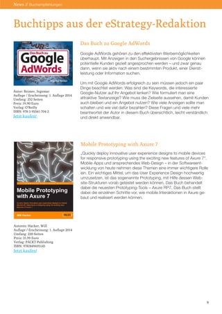 Das Buch zu Google AdWords 
Google AdWords gehören zu den effektivsten Werbemöglichkeiten überhaupt. Mit Anzeigen in den Suchergebnissen von Google können potentielle Kunden gezielt angesprochen werden – und zwar genau dann, wenn sie aktiv nach einem bestimmten Produkt, einer Dienst- leistung oder Information suchen. 
Um mit Google AdWords erfolgreich zu sein müssen jedoch ein paar Dinge beachtet werden: Was sind die Keywords, die interessierte Google-Nutzer auf Ihr Angebot lenken? Wie formuliert man eine 
attraktive Textanzeige? Wie muss die Zielseite aussehen, damit Kunden auch bleiben und ein Angebot nutzen? Wie viele Anzeigen sollte man schalten und wie viel dafür bezahlen? Diese Fragen und viele mehr beantwortet der Autor in diesem Buch übersichtlich, leicht verständlich und direkt anwendbar. 
Mobile Prototyping with Axure 7 
„Quickly deploy innovative user experience designs to mobile devices for responsive prototyping using the exciting new features of Axure 7“. Mobile Apps und ansprechendes Web-Design – in der Softwareentwicklung von heute nehmen diese Themen eine immer wichtigere Rolle ein. Ein wichtiges Mittel, um das User Experience Design hochwertig umzusetzen, ist das sogenannte Prototyping, mit Hilfe dessen Web- site-Strukturen vorab getestet werden können. Das Buch behandelt dabei die neuesten Prototyping-Tools – Axure RP7. Das Buch stellt 
dabei die einzelnen Schritte vor, wie mobile Interaktionen in Axure gebaut und realisiert werden können. 
Buchtipps aus der eStrategy-Redaktion 
Autor: Reimer, Ingemar 
Auflage / Erscheinung: 1. Auflage 2014 
Umfang: 252 Seiten 
Preis: 19,90 Euro 
Verlag: O’Reilly 
ISBN: 978-3-95561-704-2 
Jetzt kaufen! 
Autoren: Hacker, Will 
Auflage / Erscheinung: 1. Auflage 2014 
Umfang: 220 Seiten 
Preis: 21,99 Euro 
Verlag: PACKT Publishing 
ISBN: 9781849695145 
Jetzt kaufen! 
9 
News // Buchempfehlungen  