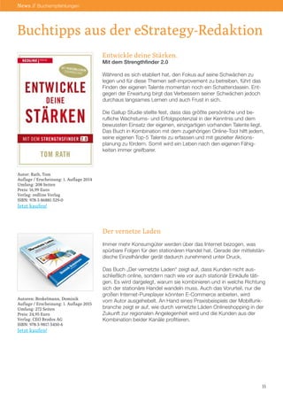 Buchtipps aus der eStrategy-Redaktion
11
News // Buchempfehlungen
Entwickle deine Stärken.
Mit dem Strengthfinder 2.0
Während es sich etabliert hat, den Fokus auf seine Schwächen zu
legen und für diese Themen self-improvement zu betreiben, führt das
Finden der eigenen Talente momentan noch ein Schattendasein. Ent-
gegen der Erwartung birgt das Verbessern seiner Schwächen jedoch
durchaus langsames Lernen und auch Frust in sich.
Die Gallup Studie stellte fest, dass das größte persönliche und be-
rufliche Wachstums- und Erfolgspotenzial in der Kenntnis und dem
bewussten Einsatz der eigenen, einzigartigen vorhanden Talente liegt.
Das Buch in Kombination mit dem zugehörigen Online-Tool hilft jedem,
seine eigenen Top-5 Talente zu erfassen und mit gezielter Aktions-
planung zu fördern. Somit wird ein Leben nach den eigenen Fähig-
keiten immer greifbarer.
Der vernetze Laden
Immer mehr Konsumgüter werden über das Internet bezogen, was
spürbare Folgen für den stationären Handel hat. Gerade der mittelstän-
dische Einzelhändler gerät dadurch zunehmend unter Druck.
Das Buch „Der vernetzte Laden“ zeigt auf, dass Kunden nicht aus-
schließlich online, sondern nach wie vor auch stationär Einkäufe täti-
gen. Es wird dargelegt, warum sie kombinieren und in welche Richtung
sich der stationäre Handel wandeln muss. Auch das Vorurteil, nur die
großen Internet-Pureplayer könnten E-Commerce anbieten, wird
vom Autor ausgehebelt. An Hand eines Praxisbeispiels der Mobilfunk-
branche zeigt er auf, wie durch vernetzte Läden Onlineshopping in der
Zukunft zur regionalen Angelegenheit wird und die Kunden aus der
Kombination beider Kanäle profitieren.
Autor: Rath, Tom
Auflage / Erscheinung: 1. Auflage 2014
Umfang: 208 Seiten
Preis: 16,99 Euro
Verlag: redline Verlag
ISBN: 978-3-86881-529-0
Jetzt kaufen!
Autoren: Brokelmann, Dominik
Auflage / Erscheinung: 1. Auflage 2015
Umfang: 272 Seiten
Preis: 24,95 Euro
Verlag: CEO Brodos AG
ISBN: 978-3-9817-5450-6
Jetzt kaufen!
 