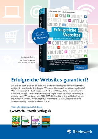 » www.rheinwerk-verlag.de
Tipp: Alle Bücher auch als E-Book.
991 Seiten, 39,90 Euro
ISBN 978-3-8362-3654-6
Erfolgreiche Websites garantiert!
Das Standardwerk!
Mit diesem Buch erfahren Sie alles, was Sie für Ihren erfolgreichen Webauftritt be-
nötigen. Es beantwortet Ihre Fragen: Wie nutze ich sinnvoll alle Marketing-Kanäle?
Wie optimiere ich die Suchmaschinen-Positionen? Wie gestalte ich eine intuitive
Benutzerführung? Zahlreiche Praxisbeispiele zeigen Ihnen anschaulich den Weg zu
einer besseren Webpräsenz. Inkl. SEO, SEM, Online-Marketing, Affiliate-Program-
me, Google AdWords, Web Analytics, Social Media-, E-Mail-, Newsletter- und
Video-Marketing, Mobile Marketing u.v.m.
 