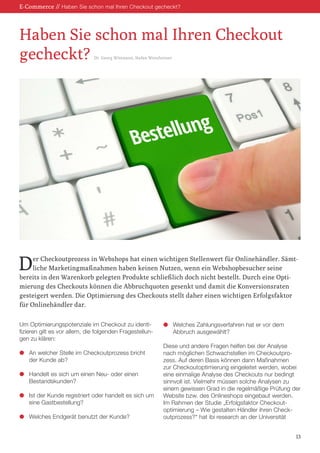 Der Checkoutprozess in Webshops hat einen wichtigen Stellenwert für Onlinehändler. Sämt-
liche Marketingmaßnahmen haben keinen Nutzen, wenn ein Webshopbesucher seine
bereits in den Warenkorb gelegten Produkte schließlich doch nicht bestellt. Durch eine Opti-
mierung des Checkouts können die Abbruchquoten gesenkt und damit die Konversionsraten
gesteigert werden. Die Optimierung des Checkouts stellt daher einen wichtigen Erfolgsfaktor
für Onlinehändler dar.
E-Commerce // Haben Sie schon mal Ihren Checkout gecheckt?
Haben Sie schon mal Ihren Checkout
gecheckt? Dr. Georg Wittmann, Stefan Weinfurtner
13
Um Optimierungspotenziale im Checkout zu identi-
fizieren gilt es vor allem, die folgenden Fragestellun-
gen zu klären:
l	 An welcher Stelle im Checkoutprozess bricht
	 der Kunde ab?
l	 Handelt es sich um einen Neu- oder einen
	Bestandskunden?
l	 Ist der Kunde registriert oder handelt es sich um
	 eine Gastbestellung?
l	 Welches Endgerät benutzt der Kunde?
l	 Welches Zahlungsverfahren hat er vor dem
	 Abbruch ausgewählt?
Diese und andere Fragen helfen bei der Analyse
nach möglichen Schwachstellen im Checkoutpro-
zess. Auf deren Basis können dann Maßnahmen
zur Checkoutoptimierung eingeleitet werden, wobei
eine einmalige Analyse des Checkouts nur bedingt
sinnvoll ist. Vielmehr müssen solche Analysen zu
einem gewissen Grad in die regelmäßige Prüfung der
Website bzw. des Onlineshops eingebaut werden.
Im Rahmen der Studie „Erfolgsfaktor Checkout-
optimierung – Wie gestalten Händler ihren Check-
outprozess?“ hat ibi research an der Universität
 