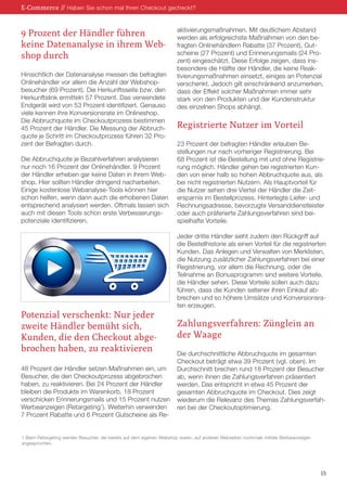 9 Prozent der Händler führen
keine Datenanalyse in ihrem Web-
shop durch
Hinsichtlich der Datenanalyse messen die befragten
Onlinehändler vor allem die Anzahl der Webshop-
besucher (69 Prozent). Die Herkunftsseite bzw. den
Herkunftslink ermitteln 57 Prozent. Das verwendete
Endgerät wird von 53 Prozent identifiziert. Genauso
viele kennen ihre Konversionsrate im Onlineshop.
Die Abbruchquote im Checkoutprozess bestimmen
45 Prozent der Händler. Die Messung der Abbruch-
quote je Schritt im Checkoutprozess führen 32 Pro-
zent der Befragten durch.
Die Abbruchquote je Bezahlverfahren analysieren
nur noch 16 Prozent der Onlinehändler. 9 Prozent
der Händler erheben gar keine Daten in ihrem Web-
shop. Hier sollten Händler dringend nacharbeiten.
Einige kostenlose Webanalyse-Tools können hier
schon helfen, wenn dann auch die erhobenen Daten
entsprechend analysiert werden. Oftmals lassen sich
auch mit diesen Tools schon erste Verbesserungs-
potenziale identifizieren.
Potenzial verschenkt: Nur jeder
zweite Händler bemüht sich,
Kunden, die den Checkout abge-
brochen haben, zu reaktivieren
48 Prozent der Händler setzen Maßnahmen ein, um
Besucher, die den Checkoutprozess abgebrochen
haben, zu reaktivieren. Bei 24 Prozent der Händler
bleiben die Produkte im Warenkorb. 18 Prozent
verschicken Erinnerungsmails und 15 Prozent nutzen
Werbeanzeigen (Retargeting1
). Weiterhin verwenden
7 Prozent Rabatte und 6 Prozent Gutscheine als Re-
aktivierungsmaßnahmen. Mit deutlichem Abstand
werden als erfolgreichste Maßnahmen von den be-
fragten Onlinehändlern Rabatte (37 Prozent), Gut-
scheine (27 Prozent) und Erinnerungsmails (24 Pro-
zent) eingeschätzt. Diese Erfolge zeigen, dass ins-
besondere die Hälfte der Händler, die keine Reak-
tivierungsmaßnahmen einsetzt, einiges an Potenzial
verschenkt. Jedoch gilt einschränkend anzumerken,
dass der Effekt solcher Maßnahmen immer sehr
stark von den Produkten und der Kundenstruktur
des einzelnen Shops abhängt.
Registrierte Nutzer im Vorteil
23 Prozent der befragten Händler erlauben Be-
stellungen nur nach vorheriger Registrierung. Bei
68 Prozent ist die Bestellung mit und ohne Registrie-
rung möglich. Händler gehen bei registrierten Kun-
den von einer halb so hohen Abbruchquote aus, als
bei nicht registrierten Nutzern. Als Hauptvorteil für
die Nutzer sehen drei Viertel der Händler die Zeit-
ersparnis im Bestellprozess. Hinterlegte Liefer- und
Rechnungsadresse, bevorzugte Versanddienstleister
oder auch präferierte Zahlungsverfahren sind bei-
spielhafte Vorteile.
Jeder dritte Händler sieht zudem den Rückgriff auf
die Bestellhistorie als einen Vorteil für die registrierten
Kunden. Das Anlegen und Verwalten von Merklisten,
die Nutzung zusätzlicher Zahlungsverfahren bei einer
Registrierung, vor allem die Rechnung, oder die
Teilnahme an Bonusprogramm sind weitere Vorteile,
die Händler sehen. Diese Vorteile sollen auch dazu
führen, dass die Kunden seltener ihren Einkauf ab-
brechen und so höhere Umsätze und Konversionsra-
ten erzeugen.
Zahlungsverfahren: Zünglein an
der Waage
Die durchschnittliche Abbruchquote im gesamten
Checkout beträgt etwa 39 Prozent (vgl. oben). Im
Durchschnitt brechen rund 18 Prozent der Besucher
ab, wenn ihnen die Zahlungsverfahren präsentiert
werden. Das entspricht in etwa 45 Prozent der
gesamten Abbruchquote im Checkout. Dies zeigt
wiederum die Relevanz des Themas Zahlungsverfah-
ren bei der Checkoutoptimierung.
E-Commerce // Haben Sie schon mal Ihren Checkout gecheckt?
15
1 Beim Retargeting werden Besucher, die bereits auf dem eigenen Webshop waren, auf anderen Webseiten nochmals mittels Werbeanzeigen
angesprochen.
 