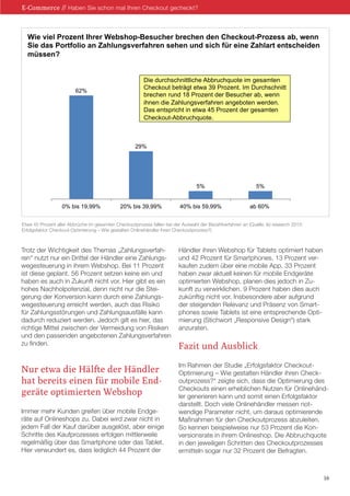 Trotz der Wichtigkeit des Themas „Zahlungsverfah-
ren“ nutzt nur ein Drittel der Händler eine Zahlungs-
wegesteuerung in ihrem Webshop. Bei 11 Prozent
ist diese geplant. 56 Prozent setzen keine ein und
haben es auch in Zukunft nicht vor. Hier gibt es ein
hohes Nachholpotenzial, denn nicht nur die Stei-
gerung der Konversion kann durch eine Zahlungs-
wegesteuerung erreicht werden, auch das Risiko
für Zahlungsstörungen und Zahlungsausfälle kann
dadurch reduziert werden. Jedoch gilt es hier, das
richtige Mittel zwischen der Vermeidung von Risiken
und den passenden angebotenen Zahlungsverfahren
zu finden.
Nur etwa die Hälfte der Händler
hat bereits einen für mobile End-
geräte optimierten Webshop
Immer mehr Kunden greifen über mobile Endge-
räte auf Onlineshops zu. Dabei wird zwar nicht in
jedem Fall der Kauf darüber ausgelöst, aber einige
Schritte des Kaufprozesses erfolgen mittlerweile
regelmäßig über das Smartphone oder das Tablet.
Hier verwundert es, dass lediglich 44 Prozent der
Händler ihren Webshop für Tablets optimiert haben
und 42 Prozent für Smartphones. 13 Prozent ver-
kaufen zudem über eine mobile App. 33 Prozent
haben zwar aktuell keinen für mobile Endgeräte
optimierten Webshop, planen dies jedoch in Zu-
kunft zu verwirklichen. 9 Prozent haben dies auch
zukünftig nicht vor. Insbesondere aber aufgrund
der steigenden Relevanz und Präsenz von Smart-
phones sowie Tablets ist eine entsprechende Opti-
mierung (Stichwort „Responsive Design“) stark
anzuraten.
Fazit und Ausblick
Im Rahmen der Studie „Erfolgsfaktor Checkout-
Optimierung – Wie gestalten Händler ihren Check-
outprozess?“ zeigte sich, dass die Optimierung des
Checkouts einen erheblichen Nutzen für Onlinehänd-
ler generieren kann und somit einen Erfolgsfaktor
darstellt. Doch viele Onlinehändler messen not-
wendige Parameter nicht, um daraus optimierende
Maßnahmen für den Checkoutprozess abzuleiten.
So kennen beispielweise nur 53 Prozent die Kon-
versionsrate in ihrem Onlineshop. Die Abbruchquote
in den jeweiligen Schritten des Checkoutprozesses
ermitteln sogar nur 32 Prozent der Befragten.
E-Commerce // Haben Sie schon mal Ihren Checkout gecheckt?
16
Prozess fallen bei der Auswahl der Bezahlverfahren an
Wie viel Prozent Ihrer Webshop-Besucher brechen den Checkout-Prozess ab, wenn
Sie das Portfolio an Zahlungsverfahren sehen und sich für eine Zahlart entscheiden
müssen?
62%
29%
5% 5%
0% bis 19,99% 20% bis 39,99% 40% bis 59,99% ab 60%
Die durchschnittliche Abbruchquote im gesamten
Checkout beträgt etwa 39 Prozent. Im Durchschnitt
brechen rund 18 Prozent der Besucher ab, wenn
ihnen die Zahlungsverfahren angeboten werden.
Das entspricht in etwa 45 Prozent der gesamten
Checkout-Abbruchquote.
Etwa 45 Prozent aller Abbrüche im gesamten Checkoutprozess fallen bei der Auswahl der Bezahlverfahren an (Quelle: ibi research 2015:
Erfolgsfaktor Checkout-Optimierung – Wie gestalten Onlinehändler ihren Checkoutprozess?)
 