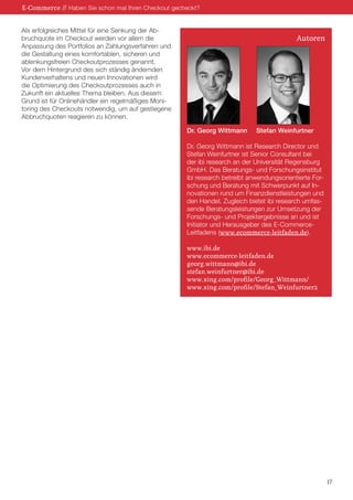 Als erfolgreiches Mittel für eine Senkung der Ab-
bruchquote im Checkout werden vor allem die
Anpassung des Portfolios an Zahlungsverfahren und
die Gestaltung eines komfortablen, sicheren und
ablenkungsfreien Checkoutprozesses genannt.
Vor dem Hintergrund des sich ständig ändernden
Kundenverhaltens und neuen Innovationen wird
die Optimierung des Checkoutprozesses auch in
Zukunft ein aktuelles Thema bleiben. Aus diesem
Grund ist für Onlinehändler ein regelmäßiges Moni-
toring des Checkouts notwendig, um auf gestiegene
Abbruchquoten reagieren zu können.
E-Commerce // Haben Sie schon mal Ihren Checkout gecheckt?
17
Dr. Georg Wittmann	 Stefan Weinfurtner
Dr. Georg Wittmann ist Research Director und
Stefan Weinfurtner ist Senior Consultant bei
der ibi research an der Universität Regensburg
GmbH. Das Beratungs- und Forschungsinstitut
ibi research betreibt anwendungsorientierte For-
schung und Beratung mit Schwerpunkt auf In-
novationen rund um Finanzdienstleistungen und
den Handel. Zugleich bietet ibi research umfas-
sende Beratungsleistungen zur Umsetzung der
Forschungs- und Projektergebnisse an und ist
Initiator und Herausgeber des E-Commerce-
Leitfadens (www.ecommerce-leitfaden.de).
www.ibi.de
www.ecommerce-leitfaden.de
georg.wittmann@ibi.de
stefan.weinfurtner@ibi.de
www.xing.com/profile/Georg_Wittmann/
www.xing.com/profile/Stefan_Weinfurtner2
Autoren
 
