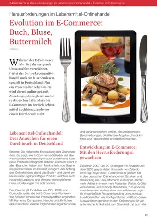 E-Commerce // Herausforderungen im Lebensmittel-Onlinehandel – Evolution im E-Commerce
Herausforderungen im Lebensmittel-Onlinehandel
Evolution im E-Commerce:
Buch, Bluse,
Buttermilch
Axel Jahn
19
Lebensmittel-Onlinehandel:
Drei Anzeichen für einen
Durchbruch in Deutschland
Erstens: Die historische Entwicklung des Onlinehan-
dels, die zeigt, wie E-Commerce-Betreiber mit den
wachsenden Anforderungen auch zunehmend kom-
plexe Prozesse erfolgreich abbilden konnten. Nicht in
allen Branchen haben sich Marktanteile von Beginn
an gleichermaßen ins Internet verlagert. Am Anfang
des Onlinehandels stand das Buch – und damit ein
kaum erklärungsbedürftiges Produkt, welches auch
in puncto Lagerung und Versand keine größeren
Herausforderungen mit sich brachte.
Das Gleiche gilt für Artikel wie CDs, DVDs und
Computerspiele, die bei E-Commerce-Pionieren
wie Amazon schnell das Produktportfolio ergänzten.
Mit Kameras, Computern, Handys und ähnlichen
elektronischen Geräten folgten beratungsintensivere
und variantenreichere Artikel, die umfassendere
Beschreibungen, detailliertere Angaben, Produkt-
fotos und -datenblätter erforderlich machten.
Entwicklung im E-Commerce:
Mit den Herausforderungen
gewachsen
Zwischen 2007 und 2010 stiegen mit Amazon und
dem 2008 gegründeten Unternehmen Zalando
zwei Big Player des E-Commerce in großem Stil
in den deutschen Onlinehandel mit Schuhen und
Bekleidung ein. Dies erforderte zum einen, immer
mehr Artikel in immer mehr Varianten (Farbe, Größe)
vorzuhalten und im Shop abzubilden, zum anderen
machte es den Aufbau einer hocheffizienten Logis-
tik einschließlich Retourenhandling unverzichtbar.
Funktionalitäten wie Konfiguratoren und Drop-down-
Auswahllisten gehörten in den Onlineshops für vari-
antenreiche Artikel bald zum Standard und auch die
Während der E-Commerce
Jahr für Jahr steigende
Umsatzzahlen verzeichnet,
fristet der Online-Lebensmittel-
handel noch ein Nischendasein,
speziell in Deutschland. Nur
ein Prozent aller Lebensmittel
wird derzeit online gekauft.
Allerdings gibt es gleich mehre-
re Anzeichen dafür, dass der
E-Commerce im Bereich Lebens-
mittel auch hierzulande vor
einem Durchbruch steht.
 
