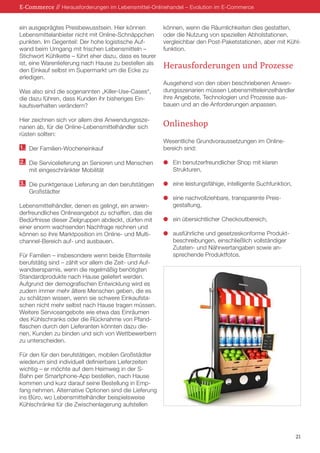 ein ausgeprägtes Preisbewusstsein. Hier können
Lebensmittelanbieter nicht mit Online-Schnäppchen
punkten. Im Gegenteil: Der hohe logistische Auf-
wand beim Umgang mit frischen Lebensmitteln –
Stichwort Kühlkette – führt eher dazu, dass es teurer
ist, eine Warenlieferung nach Hause zu bestellen als
den Einkauf selbst im Supermarkt um die Ecke zu
erledigen.
Was also sind die sogenannten „Killer-Use-Cases“,
die dazu führen, dass Kunden ihr bisheriges Ein-
kaufsverhalten verändern?
Hier zeichnen sich vor allem drei Anwendungssze-
narien ab, für die Online-Lebensmittelhändler sich
rüsten sollten:
1.	 Der Familien-Wocheneinkauf
2.	 Die Servicelieferung an Senioren und Menschen
	 mit eingeschränkter Mobilität
3.	 Die punktgenaue Lieferung an den berufstätigen
	 Großstädter
Lebensmittelhändler, denen es gelingt, ein anwen-
derfreundliches Onlineangebot zu schaffen, das die
Bedürfnisse dieser Zielgruppen abdeckt, dürfen mit
einer enorm wachsenden Nachfrage rechnen und
können so ihre Marktposition im Online- und Multi-
channel-Bereich auf- und ausbauen.
Für Familien – insbesondere wenn beide Elternteile
berufstätig sind – zählt vor allem die Zeit- und Auf-
wandsersparnis, wenn die regelmäßig benötigten
Standardprodukte nach Hause geliefert werden.
Aufgrund der demografischen Entwicklung wird es
zudem immer mehr ältere Menschen geben, die es
zu schätzen wissen, wenn sie schwere Einkaufsta-
schen nicht mehr selbst nach Hause tragen müssen.
Weitere Serviceangebote wie etwa das Einräumen
des Kühlschranks oder die Rücknahme von Pfand-
flaschen durch den Lieferanten könnten dazu die-
nen, Kunden zu binden und sich von Wettbewerbern
zu unterscheiden.
Für den für den berufstätigen, mobilen Großstädter
wiederum sind individuell definierbare Lieferzeiten
wichtig – er möchte auf dem Heimweg in der S-
Bahn per Smartphone-App bestellen, nach Hause
kommen und kurz darauf seine Bestellung in Emp-
fang nehmen. Alternative Optionen sind die Lieferung
ins Büro, wo Lebensmittelhändler beispielsweise
Kühlschränke für die Zwischenlagerung aufstellen
können, wenn die Räumlichkeiten dies gestatten,
oder die Nutzung von speziellen Abholstationen,
vergleichbar den Post-Paketstationen, aber mit Kühl-
funktion.
Herausforderungen und Prozesse
Ausgehend von den oben beschriebenen Anwen-
dungsszenarien müssen Lebensmitteleinzelhändler
ihre Angebote, Technologien und Prozesse aus-
bauen und an die Anforderungen anpassen.
Onlineshop
Wesentliche Grundvoraussetzungen im Online-
bereich sind:
l	 Ein benutzerfreundlicher Shop mit klaren
	Strukturen,
l	 eine leistungsfähige, intelligente Suchfunktion,
l	 eine nachvollziehbare, transparente Preis-
	gestaltung,
l	 ein übersichtlicher Checkoutbereich,
l	 ausführliche und gesetzeskonforme Produkt-
	 beschreibungen, einschließlich vollständiger
	 Zutaten- und Nährwertangaben sowie an-
	 sprechende Produktfotos.
E-Commerce // Herausforderungen im Lebensmittel-Onlinehandel – Evolution im E-Commerce
21
 