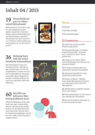 News
3 Editorial
6 Surftipps & Blogs
9 Buchempfehlungen
E-Commerce
13 Haben Sie schon mal Ihren
Checkout gecheckt?
19 Herausforderungen im Lebens-
mittel-Onlinehandel – Evolution
im E-Commerce: Buch, Bluse,
Buttermilch
26 Erfolg auf der letzten Meile –
was Onlineshopper bei Versand und
Retouren fordern
31 So finden Onlinehändler den
passenden Payment-Dienstleister
36 Webshop-Starthilfe für mittel-
ständische Unternehmen
41 Wissen ist Macht – Mithilfe
eines Order-Management-Systems
zum effizienten Cross-Channel-
Management
46 Wettbewerb im digitalen Handel –
Fluch oder Segen?
50 Personalisierung im E-Commerce –
vom Wandel der Sichtweisen
55 Nur die Schnellsten überleben im
E-Commerce-Dschungel
4
Inhalt 04 / 2015
Inhalt // 04/2015
19 	Herausforderun-
	 gen im Lebens-
mittel-Onlinehandel
Während der E-Commerce Jahr
für Jahr steigende Umsatz-
zahlen verzeichnet, fristet der
Online-Lebensmittelhandel noch
ein Nischendasein, speziell in
Deutschland. Ist der E-Commer-
ce im Bereich Lebensmittel auch
hierzulande kurz vor dem Durch-
bruch?
36 	Webshop-Start-
	 hilfe für mittel-
ständische Unternehmen
Das Shopsystem muss zum
Business passen. Anforderun-
gen, Erwartungen und der Ge-
schäftsbereich müssen klar sein.
Die Funktionalität der Shopsoft-
ware sollte darauf abgestimmt
werden. Im Artikel erfahren Sie
mehr zum optimalen Start Ihres
Webshop.
60	 Wie SEO von
	 Influencer Mar-
keting profitieren kann
Influencer Marketing ist bis dato
noch eine stark unterschätzte
Technik, die aber einen großen
Einfluss auf die Optimierung für
Suchmaschinen nehmen kann.
Im Artikel wird aufgezeigt, wie Sie
für mehr Traffic und Conversions
sorgen können.
 