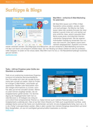 Mad Mimi – einfaches E-Mail-Marketing
für jedermann
Mit Mad Mimi lassen sich HTML-E-Mail-
Newsletter online erstellen, senden, teilen
und nachverfolgen. Die Macher der Seite
lassen dabei das veraltete Konzept der über-
ladenen Layouts hinter sich und setzten auf
eine schlichte, klare, jedoch exquisite Ober-
fläche sowie einen durchdachten themen-
orientierten Designansatz. Bei der eigenen
individuellen Gestaltung verwendet man nur,
was man braucht. Das eigene Layout kann
natürlich abgespeichert, dupliziert und immer
wieder verändert werden. Die Zielgruppe sind Menschen, die sich einfaches E-Mail-Marketing wünschen,
mit dem sich leicht und entspannt arbeiten lässt. Ob man Neuling auf diesen Gebiet ist oder ein professio-
neller Designer, für jeden ist hier etwas dabei. Mad Mimi kann für bis zu 100 Newsletterempfänger kostenlos
genutzt werden.
madmimi.com
Trello – hilft bei Projekten jeder Größe den
Überblick zu behalten
Trello ist ein praktisches kostenloses Organisa-
tionstool mit einfacher Benutzeroberfläche.
Das Tool erklärt sich über die visuelle Kompo-
nente sehr schnell von selbst. Statt für Projek-
te in langen E-Mail-Ketten, verschieden ge-
speicherten Tabellen oder Notizzetteln nach
den nötigen Informationen zu suchen, kann
hier alles auf einmal verwaltet werden. Mehre-
re Listen können angelegt werden, die mit
Aufgabenkarten gefüllt werden. Für die Erle-
digung der Angelegenheiten lädt man so
viele Benutzer (z. B Kollegen) wie nötig ein
und ordnet ihnen entsprechende Themen zu. Dabei können auch mehrere Personen peu à peu für eine
Aufgabenkarte zuständig sein. Dies ist auf den Vision-Boards von Trello auch augenblicklich sichtbar. Jede
erledigte Sache wird auf der Karte vom Ausführenden vermerkt. Ist eine Aufgabenkarte fertig, kann sie z. B.
in die „Fertig“-Liste geschoben werden. Alles in allem werden hier mehrere Vorgänge übersichtlich auf einen
Blick festgehalten, um sie mit Leichtigkeit gemeinschaftlich bearbeiten zu können.
trello.com
6
Surftipps & Blogs
News // Surftipps & Blogs
 