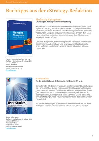 Marketing Management.
Grundlagen, Konzeption und Umsetzung.
Von der Markt- und Wettbewerbsanalyse über Marketing-Ziele, -Stra-
tegien, -Controlling bis zur -Implementierung und -Organisation führt
das Lehrbuch durch den Ablauf einer Marketingkonzeption. Zahlreiche
Abbildungen, Beispiele und Zusammenfassungen bringen dem Leser
nahe, wie wirksame Wettbewerbsvorteile gegenüber Konkurrenten
aufgebaut werden können.
Lernziele, Marginalien, Schlüsselbegriffe und Textkästen machen das
Geschriebene noch greifbarer und einprägsamer. Das Buch bietet
einen perfekten Lernleitfaden, wie man sich erfolgreich in Märkten
positioniert.
User Stories
für die agile Software-Entwicklung mit Scrum, XP u. a.
Der Autor gibt mit diesem Praxisbuch eine hervorragende Anleitung an
die Hand, wie User Stories im eigenen Entwicklungsteam effektiv ein-
gesetzt werden können. Detailliert wird erläutert, wie gute User Stories
geschrieben und sie im Entwicklungsprozess integriert werden. Auch
das Organisieren, Schätzen und Planen von User Stories sowie ihre
sinnvolle Nutzung für das Projektmanagement und das Testen werden
hier erläutert.
Für alle Projektmanager, Softwareentwickler und Tester, die mit agilen
Methoden arbeiten, ist diese Lektüre extrem wertvoll und nützlich.
Buchtipps aus der eStrategy-Redaktion
Autor: Voeth, Markus / Herbst, Uta
Auflage / Erscheinung: 1. Auflage 2013
Umfang: 700 Seiten
Preis: 39,95 Euro
Verlag: Schäffer Poeschel
ISBN: 978-3-7910-3271-9
Jetzt kaufen!
Autor: Cohn, Mike
Auflage / Erscheinung: 1. Auflage 2010
Umfang: 288 Seiten
Preis: 34,95 Euro
Verlag: mitp Verlag
ISBN: 978-3-8266-5898-3
Jetzt kaufen!
9
News // Buchempfehlungen
 