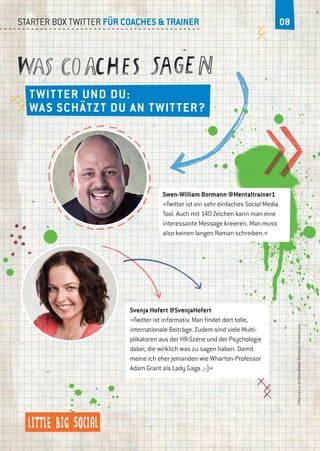 Starter Box Twitter für Coaches & Trainer 08
Twitter und du:
Was schätzt du an Twitter?
Swen-William Bormann @Mentaltrainer1
»Twitter ist ein sehr einfaches Social Media
Tool. Auch mit 140 Zeichen kann man eine
interessante Message kreieren. Man muss
also keinen langen Roman schreiben.«
Svenja Hofert @SvenjaHofert
»Twitter ist informativ. Man findet dort tolle,
internationale Beiträge. Zudem sind viele Multi-
plikatoren aus der HR-Szene und der Psychologie
dabei, die wirklich was zu sagen haben. Damit
meine ich eher jemanden wie Wharton-Professor
Adam Grant als Lady Gaga. ;-)«
Fotosv.o.n.u.:©Swen-WilliamBormann,ChristineLutz
 