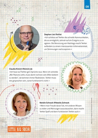 08
Stephan List @stlist
»Ich schätze auf Twitter die schnelle Kommunikation,
die es ermöglicht, zeitnah auf ein Ereignis zu re-
agieren. Die Benutzung von Hashtags macht Twitter
außerdem zu einem interessanten Informationstool,
um Stimmungen nachzuspüren.«
Fotosv.o.n.u:©StephanList,ClaudiaKimich,PeterNoreik
Natalie Schnack @Natalie_Schnack
»Wenn man Freude daran hat, mit anderen Wissen
zu teilen und Meinungen auszutauschen, dann macht
Twitter Spaß und dann funktioniert Twitter auch.«
Claudia Kimich @kimich_de
»Ich haue auf Twitter gern Sprüche raus. Wenn ich schreibe
„Wer Peanuts zahlt, muss damit rechnen vom Affen bedient
zu werden“, da kommen immer Reaktionen. Twitter muss
wie gesprochen sein, sonst funktioniert’s nicht.«
 