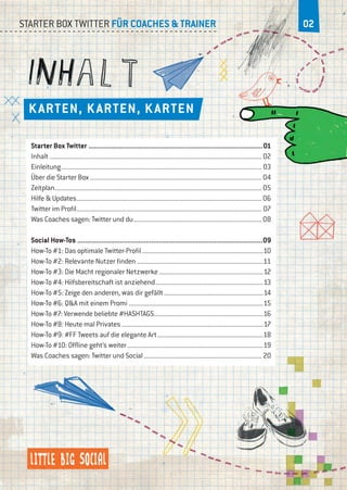 02Starter Box Twitter für Coaches & Trainer
Karten, Karten, Karten
Starter Box Twitter...............................................................................................01
Inhalt............................................................................................................................... 02
Einleitung........................................................................................................................ 03
Über die Starter Box....................................................................................................... 04
Zeitplan........................................................................................................................... 05
Hilfe & Updates...............................................................................................................06
Twitter im Profil............................................................................................................... 07
Was Coaches sagen: Twitter und du.............................................................................08
Social How-Tos.....................................................................................................09
How-To #1: Das optimale Twitter-Profil.........................................................................10
How-To #2: Relevante Nutzer finden............................................................................11
How-To #3: Die Macht regionaler Netzwerke...............................................................12
How-To #4: Hilfsbereitschaft ist anziehend.................................................................13
How-To #5: Zeige den anderen, was dir gefällt............................................................14
How-To #6: Q&A mit einem Promi.................................................................................15
How-To #7: Verwende beliebte #HASHTAGS..................................................................16
How-To #8: Heute mal Privates.....................................................................................17
How-To #9: #FF Tweets auf die elegante Art................................................................18
How-To #10: Offline geht’s weiter..................................................................................19
Was Coaches sagen: Twitter und Social....................................................................... 20
 