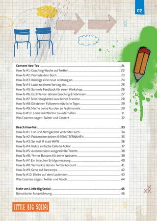 02
Content How-Tos..................................................................................................21
How-To #1: Coaching-Woche auf Twitter......................................................................22
How-To #2: Promote dein Buch.....................................................................................23
How-To #3: Kündige eine neue Leistung an................................................................24
How-To #4: Lade zu einem Vortrag ein........................................................................ 25
How-To #5: Sammle Feedback für einen Workshop................................................... 26
How-To #6: Erzähle von deinen Coaching-Erlebnissen..............................................27
How-To #7: Teile Neuigkeiten aus deiner Branche...................................................... 28
How-To #8: Gib deinen Followern nützliche Tipps...................................................... 29
How-To #9: Mache deine Kunden zu Testimonials.....................................................30
How-To #10: Lerne mit Worten zu unterhalten............................................................31
Was Coaches sagen: Twitter und Content.................................................................... 32
Reach How-Tos.....................................................................................................33
How-To #1: Lob und Nettigkeiten verbreiten sich...................................................... 34
How-To #2: Präsentiere deinen @BENUTZERNAMEN................................................. 35
How-To #3: Sei mal @ statt WWW................................................................................. 36
How-To #4: Nutze einfache Calls-to-Action..................................................................37
How-To #5: Automatisiere ausgewählte Tweets......................................................... 38
How-To #6: Twitter-Buttons für deine Webseite.......................................................... 39
How-To #7: Ein bisschen Erfolgsmessung.................................................................. 40
How-To #8: Vermarkte deinen Twitter-Account............................................................41
How-To #9: Gehe auf Barcamps....................................................................................42
How-To #10: Bleibe auf dem Laufenden...................................................................... 43
Was Coaches sagen: Twitter und Reach.......................................................................44
Mehr von Little Big Social....................................................................................45
Bonuskarte: Auszeichnung...........................................................................................46
 