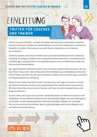02Starter Box Twitter für Coaches & Trainer 03
Twitter für Coaches
und Trainer
Schnell, kurz und informativ – so lässt sich Twitter wohl am besten umschreiben. Gerade für
Coaches und Trainer ist Twitter eine ideale Plattform, um sich über Fachthemen zu informieren,
Kontakte zu knüpfen, Informationen aus erster Hand zu bekommen und mit anderen
auszutauschen.
Zahlreiche Coaches sind schon auf Twitter aktiv und nutzen das Netzwerk für ihre Selbstver-
marktung. Die Dialoge sind dabei immer auf das Wesentliche beschränkt. Kurze Kommentare
und Meinungen, häufig kombiniert mit empfehlenswerten Links zum Weiterlesen, bilden das
Herzstück der Kommunikation.
Wer regelmäßig über Fachthemen twittert, kann sich einen Experten-Status aufbauen, der weit
über Twitter hinaus wirkt. Viele einflussreiche Persönlichkeiten aus verschiedensten Branchen
sind auf Twitter vertreten. Sie teilen dort ihr Wissen, erzählen von ihren Erfahrungen und stehen
als Gesprächspartner zur Verfügung.
Natürlich muss Twitter auch Spaß machen. Und das tut es, sehr sogar! Du musst nur wissen,
wie Twitter funktioniert und wie du das soziale Netzwerk für dich persönlich nutzen kannst.
Mit dieser Starter Box, die wir extra für Coaches und Trainer wie dich entwickelt haben, wirst
du genau das lernen.
Du wirst sehen, das ist gar nicht so schwer. Soziale Netzwerke wie Twitter sind nämlich nichts
völlig Neues. Kommunikation funktioniert dort nach denselben Regeln, die auch offline gelten:
sie erfordert von den Gesprächspartnern Offenheit, Ehrlichkeit, Respekt, hin und wieder
Mut und ein authentisches Auftreten. Wenn du das beherzigst, wirst du eine Menge für dich
aus Twitter herausholen können.
 