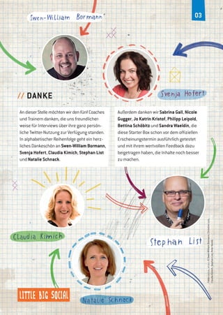 0203
An dieser Stelle möchten wir den fünf Coaches
und Trainern danken, die uns freundlicher-
weise für Interviews über ihre ganz persön-
liche Twitter-Nutzung zur Verfügung standen.
In alphabetischer Reihenfolge geht ein herz-
liches Dankeschön an Swen-William Bormann,
Svenja Hofert, Claudia Kimich, Stephan List
und Natalie Schnack.
// DANKE
Außerdem danken wir Sabrina Gall, Nicole
Gugger, Jo Katrin Kristof, Philipp Leipold,
Bettina Schöbitz und Sandra Waeldin, die
diese Starter Box schon vor dem offiziellen
Erscheinungstermin ausführlich getestet
und mit ihrem wertvollen Feedback dazu
beigetragen haben, die Inhalte noch besser
zu machen.
Fotosv.o.n.u.,v.l.n.r.:©Swen-WilliamBormann,ChristineLutz,
ClaudiaKimich,StephanList,PeterNoreik
 