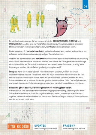 updates
www.littlebigsocial.de/a431
FRAGEN?
www.littlebigsocial.de/hilfe
04
Du wirst auf verschiedenen Karten immer mal wieder @BENUTZERNAME, #HASHTAG und
WWW.LINK.DE lesen. Das sind nur Platzhalter, die dich darauf hinweisen, dass du an diesen
Stellen jeweils den richtigen Benutzernamen, Hashtag bzw. Link verwenden sollst.
Ein Vermerk wie z.B. (>> Social How-To #4) stellt einen Querverweis zu einer anderen Karte her,
auf der du weitere Informationen zum jeweiligen Thema bekommst.
Am Ende der Box findest du eine Bonuskarte. Dabei handelt es sich um eine kleine Auszeichnung,
die du dir als Besitzer dieser Starter Box verdient hast. Nimm die Karte gerne heraus und hänge
sie in deinem Büro auf. Sie soll dich motivieren, aus deiner kleinen Firma eine Little Big Social
Company zu machen, die mit Twitter großartig umzugehen weiß.
Übrigens: Wenn wir in dieser Box von »kleinen Firmen« sprechen, meinen wir sowohl
Gewerbetreibende als auch Freiberufler. Wenn wir »du« verwenden, meinen wir dich als Frei-
berufler oder die Firma, die du führst. Wenn wir von »Coaches« sprechen, meinen wir auch
Trainer. Und wenn wir in unseren Texten das generische Maskulinum (»der Coach«) verwenden,
machen wir das nur der Einfachheit wegen, meinen aber natürlich immer Männer und Frauen.
Eine Sache gibt es da noch, die wir dir gerne mit auf den Weg geben wollen:
Authentisch zu sein ist in sozialen Netzwerken ausgesprochen wichtig. Deshalb gilt für diese
Starter Box: Höre immer auf dein Bauchgefühl! Wenn du meinst, dass du ein How-To anders
angehen solltest als es beschrieben ist, dann tue es. Der beste Weg zu kommunizieren ist immer
der, der am besten zu dir passt.
 