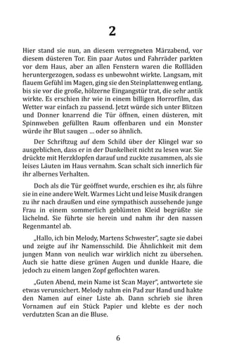 6
2
Hier stand sie nun, an diesem verregneten Märzabend, vor
diesem düsteren Tor. Ein paar Autos und Fahrräder parkten
vor dem Haus, aber an allen Fenstern waren die Rollläden
heruntergezogen, sodass es unbewohnt wirkte. Langsam, mit
flauem Gefühl im Magen, ging sie den Steinplattenweg entlang,
bis sie vor die große, hölzerne Eingangstür trat, die sehr antik
wirkte. Es erschien ihr wie in einem billigen Horrorfilm, das
Wetter war einfach zu passend. Jetzt würde sich unter Blitzen
und Donner knarrend die Tür öffnen, einen düsteren, mit
Spinnweben gefüllten Raum offenbaren und ein Monster
würde ihr Blut saugen … oder so ähnlich.
Der Schriftzug auf dem Schild über der Klingel war so
ausgeblichen, dass er in der Dunkelheit nicht zu lesen war. Sie
drückte mit Herzklopfen darauf und zuckte zusammen, als sie
leises Läuten im Haus vernahm. Scan schalt sich innerlich für
ihr albernes Verhalten.
Doch als die Tür geöffnet wurde, erschien es ihr, als führe
sie in eine andere Welt. Warmes Licht und leise Musik drangen
zu ihr nach draußen und eine sympathisch aussehende junge
Frau in einem sommerlich geblümten Kleid begrüßte sie
lächelnd. Sie führte sie herein und nahm ihr den nassen
Regenmantel ab.
„Hallo, ich bin Melody, Martens Schwester“, sagte sie dabei
und zeigte auf ihr Namensschild. Die Ähnlichkeit mit dem
jungen Mann von neulich war wirklich nicht zu übersehen.
Auch sie hatte diese grünen Augen und dunkle Haare, die
jedoch zu einem langen Zopf geflochten waren.
„Guten Abend, mein Name ist Scan Mayer“, antwortete sie
etwas verunsichert. Melody nahm ein Pad zur Hand und hakte
den Namen auf einer Liste ab. Dann schrieb sie ihren
Vornamen auf ein Stück Papier und klebte es der noch
verdutzten Scan an die Bluse.
 