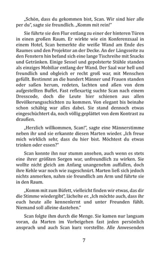 7
„Schön, dass du gekommen bist, Scan. Wir sind hier alle
per du“, sagte sie freundlich. „Komm mit rein!“
Sie führte sie den Flur entlang zu einer der hinteren Türen
in einen großen Raum. Er wirkte wie ein Konferenzsaal in
einem Hotel, Scan bemerkte die weiße Wand am Ende des
Raumes und den Projektor an der Decke. An der Längsseite zu
den Fenstern hin befand sich eine lange Tischreihe mit Snacks
und Getränken. Einige Sessel und gepolsterte Stühle standen
als einziges Mobiliar entlang der Wand. Der Saal war hell und
freundlich und obgleich er recht groß war, mit Menschen
gefüllt. Bestimmt an die hundert Männer und Frauen standen
oder saßen herum, redeten, lachten und aßen von dem
aufgestellten Buffet. Fast reflexartig suchte Scan nach einem
Dresscode, doch die Leute hier schienen aus allen
Bevölkerungsschichten zu kommen. Von elegant bis beinahe
schon schäbig war alles dabei. Sie stand dennoch etwas
eingeschüchtert da, noch völlig geplättet von dem Kontrast zu
draußen.
„Herzlich willkommen, Scan!“, sagte eine Männerstimme
neben ihr und sie erkannte diesen Marten wieder. „Ich freue
mich wirklich sehr, dass du hier bist. Möchtest du etwas
trinken oder essen?“
Scan konnte ihn nur stumm ansehen, auch wenn es stets
eine ihrer größten Sorgen war, unfreundlich zu wirken. Sie
wollte nicht gleich am Anfang unangenehm auffallen, doch
ihre Kehle war noch wie zugeschnürt. Marten ließ sich jedoch
nichts anmerken, nahm sie freundlich am Arm und führte sie
in den Raum.
„Komm mit zum Büfett, vielleicht finden wir etwas, das dir
die Stimme wiedergibt“, lächelte er. „Ich möchte auch, dass ihr
euch heute alle kennenlernt und unter Freunden fühlt.
Niemand soll alleine dastehen.“
Scan folgte ihm durch die Menge. Sie kamen nur langsam
voran, da Marten im Vorbeigehen fast jeden persönlich
ansprach und auch Scan kurz vorstellte. Alle Anwesenden
 