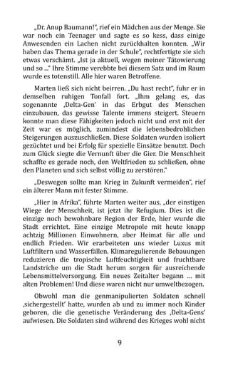 9
„Dr. Anup Baumann!“, rief ein Mädchen aus der Menge. Sie
war noch ein Teenager und sagte es so kess, dass einige
Anwesenden ein Lachen nicht zurückhalten konnten. „Wir
haben das Thema gerade in der Schule“, rechtfertigte sie sich
etwas verschämt. „Ist ja aktuell, wegen meiner Tätowierung
und so ...“ Ihre Stimme verebbte bei diesem Satz und im Raum
wurde es totenstill. Alle hier waren Betroffene.
Marten ließ sich nicht beirren. „Du hast recht“, fuhr er in
demselben ruhigen Tonfall fort. „Ihm gelang es, das
sogenannte ‚Delta-Gen‘ in das Erbgut des Menschen
einzubauen, das gewisse Talente immens steigert. Steuern
konnte man diese Fähigkeiten jedoch nicht und erst mit der
Zeit war es möglich, zumindest die lebensbedrohlichen
Steigerungen auszuschließen. Diese Soldaten wurden isoliert
gezüchtet und bei Erfolg für spezielle Einsätze benutzt. Doch
zum Glück siegte die Vernunft über die Gier. Die Menschheit
schaffte es gerade noch, den Weltfrieden zu schließen, ohne
den Planeten und sich selbst völlig zu zerstören.“
„Deswegen sollte man Krieg in Zukunft vermeiden“, rief
ein älterer Mann mit fester Stimme.
„Hier in Afrika“, führte Marten weiter aus, „der einstigen
Wiege der Menschheit, ist jetzt ihr Refugium. Dies ist die
einzige noch bewohnbare Region der Erde, hier wurde die
Stadt errichtet. Eine einzige Metropole mit heute knapp
achtzig Millionen Einwohnern, aber Heimat für alle und
endlich Frieden. Wir erarbeiteten uns wieder Luxus mit
Luftfiltern und Wasserfällen. Klimaregulierende Bebauungen
reduzieren die tropische Luftfeuchtigkeit und fruchtbare
Landstriche um die Stadt herum sorgen für ausreichende
Lebensmittelversorgung. Ein neues Zeitalter begann … mit
alten Problemen! Und diese waren nicht nur umweltbezogen.
Obwohl man die genmanipulierten Soldaten schnell
‚sichergestellt‘ hatte, wurden ab und zu immer noch Kinder
geboren, die die genetische Veränderung des ‚Delta-Gens‘
aufwiesen. Die Soldaten sind während des Krieges wohl nicht
 